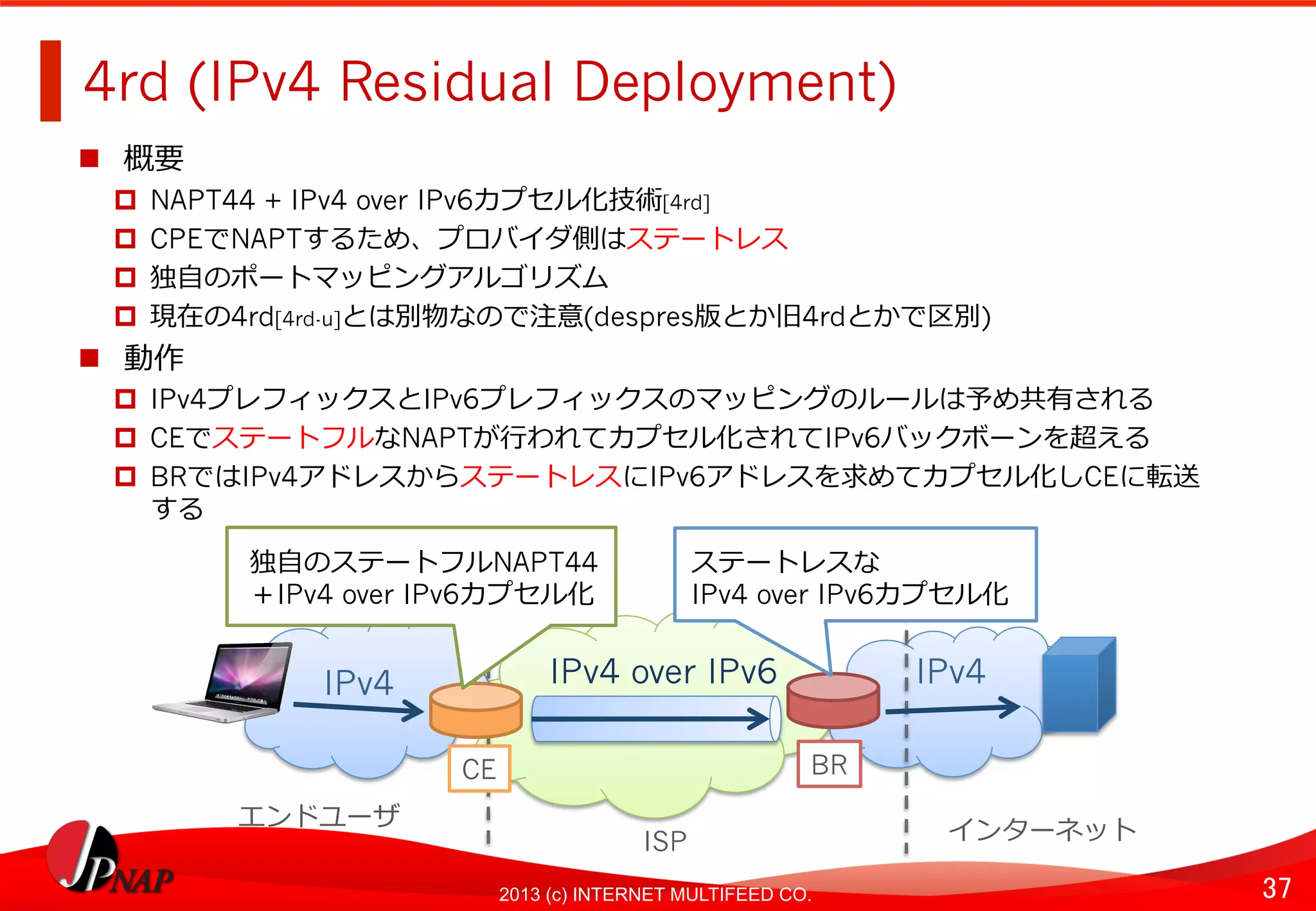 37	
2013 (c) INTERNET MULTIFEED CO.
4rd (IPv4 Residual Deployment)	
  
  概要
  NAPT44 + IPv4 over IPv6カプセル化技術[4rd]
  CPEでNAPTするため、プロバイダ側はステートレス
  独⾃自のポートマッピングアルゴリズム
  現在の4rd[4rd-u]とは別物なので注意(despres版とか旧4rdとかで区別)
  動作
  IPv4プレフィックスとIPv6プレフィックスのマッピングのルールは予め共有される
  CEでステートフルなNAPTが⾏行行われてカプセル化されてIPv6バックボーンを超える
  BRではIPv4アドレスからステートレスにIPv6アドレスを求めてカプセル化しCEに転送
する	
  
IPv4 over IPv6	
   IPv4	
  
BR
IPv4	
  
CE	
  
独⾃自のステートフルNAPT44
＋IPv4 over IPv6カプセル化
エンドユーザ	
  
ISP	
   インターネット	
  
ステートレスな
IPv4 over IPv6カプセル化
 