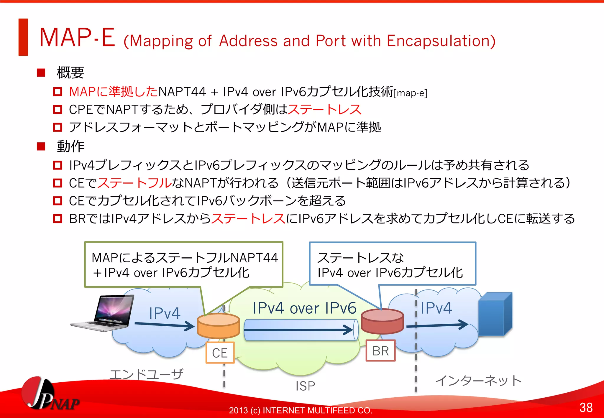 38	
2013 (c) INTERNET MULTIFEED CO.
MAP-E (Mapping of Address and Port with Encapsulation)	
  
  概要
  MAPに準拠したNAPT44 + IPv4 over IPv6カプセル化技術[map-e]
  CPEでNAPTするため、プロバイダ側はステートレス
  アドレスフォーマットとポートマッピングがMAPに準拠
  動作
  IPv4プレフィックスとIPv6プレフィックスのマッピングのルールは予め共有される
  CEでステートフルなNAPTが⾏行行われる（送信元ポート範囲はIPv6アドレスから計算される）
  CEでカプセル化されてIPv6バックボーンを超える
  BRではIPv4アドレスからステートレスにIPv6アドレスを求めてカプセル化しCEに転送する	
  
IPv4 over IPv6	
   IPv4	
  
BR
IPv4	
  
CE	
  
MAPによるステートフルNAPT44
＋IPv4 over IPv6カプセル化
エンドユーザ	
  
ISP	
   インターネット	
  
ステートレスな
IPv4 over IPv6カプセル化
 