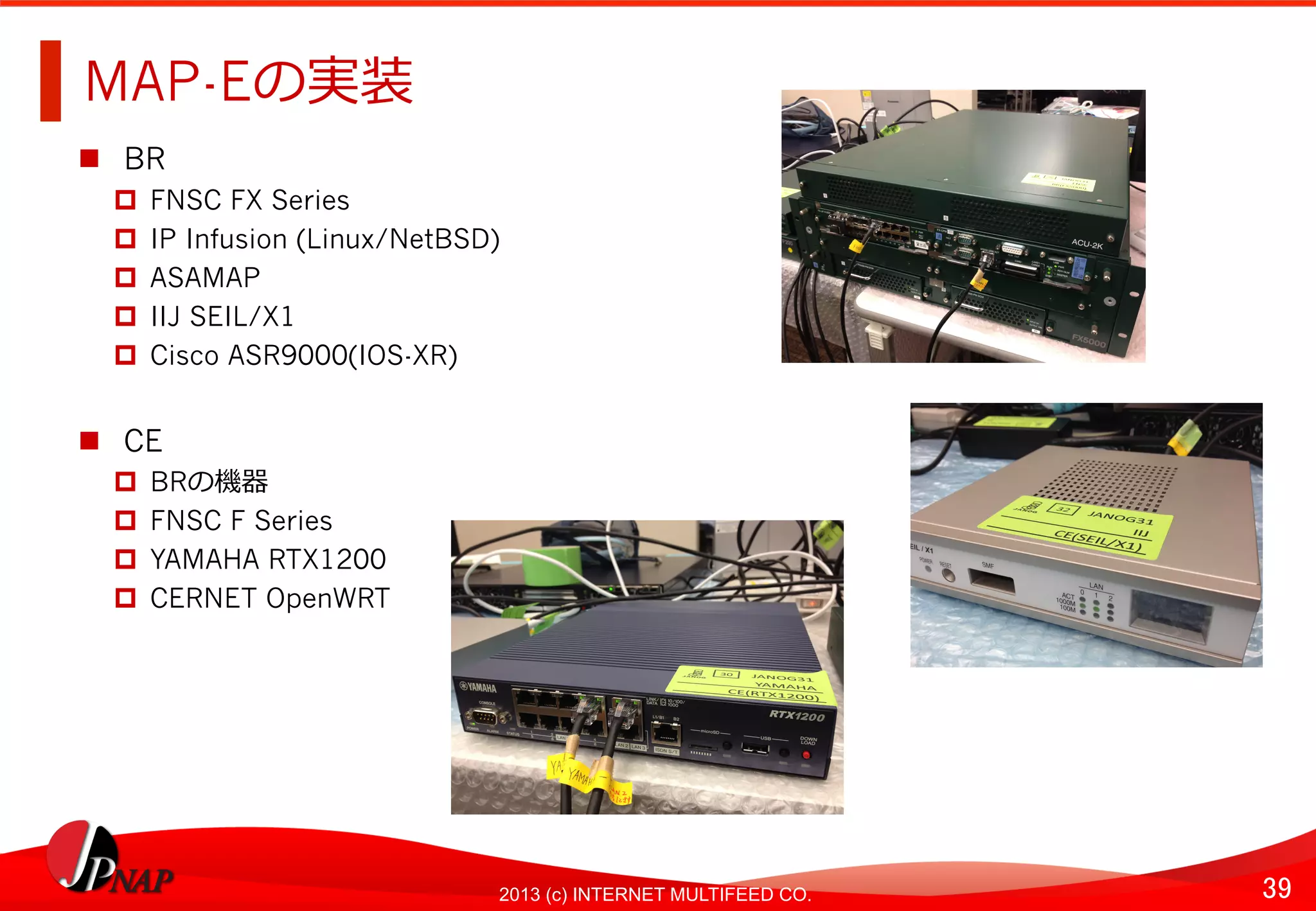 39	
2013 (c) INTERNET MULTIFEED CO.
MAP-Eの実装	
  
  BR
  FNSC FX Series
  IP Infusion (Linux/NetBSD)
  ASAMAP
  IIJ SEIL/X1
  Cisco ASR9000(IOS-XR)
  CE
  BRの機器
  FNSC F Series
  YAMAHA RTX1200
  CERNET OpenWRT
 