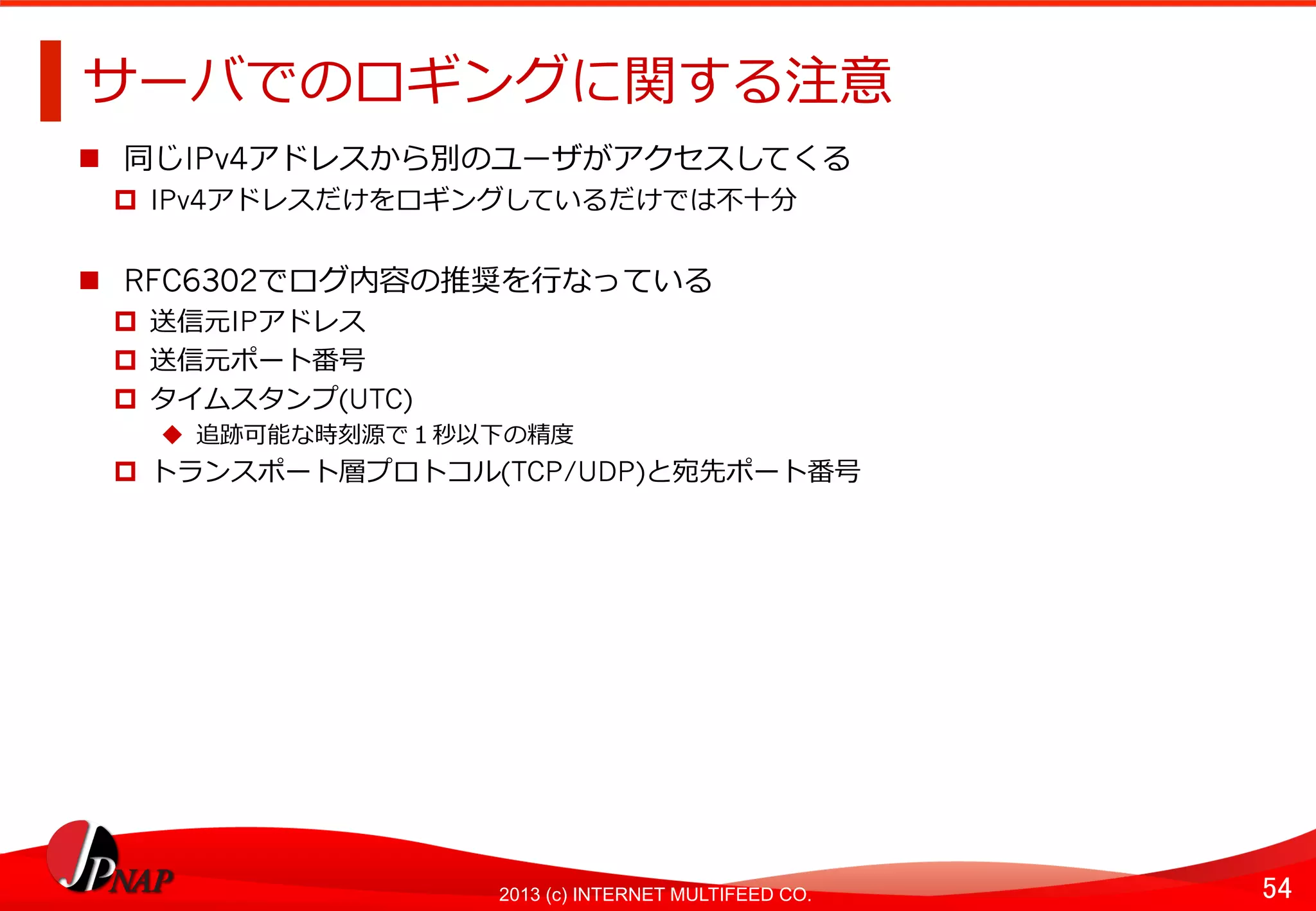 54	
2013 (c) INTERNET MULTIFEED CO.
サーバでのロギングに関する注意	
  
  同じIPv4アドレスから別のユーザがアクセスしてくる
  IPv4アドレスだけをロギングしているだけでは不不⼗十分
  RFC6302でログ内容の推奨を⾏行行なっている
  送信元IPアドレス
  送信元ポート番号
  タイムスタンプ(UTC)
  追跡可能な時刻源で１秒以下の精度度
  トランスポート層プロトコル(TCP/UDP)と宛先ポート番号	
  
 