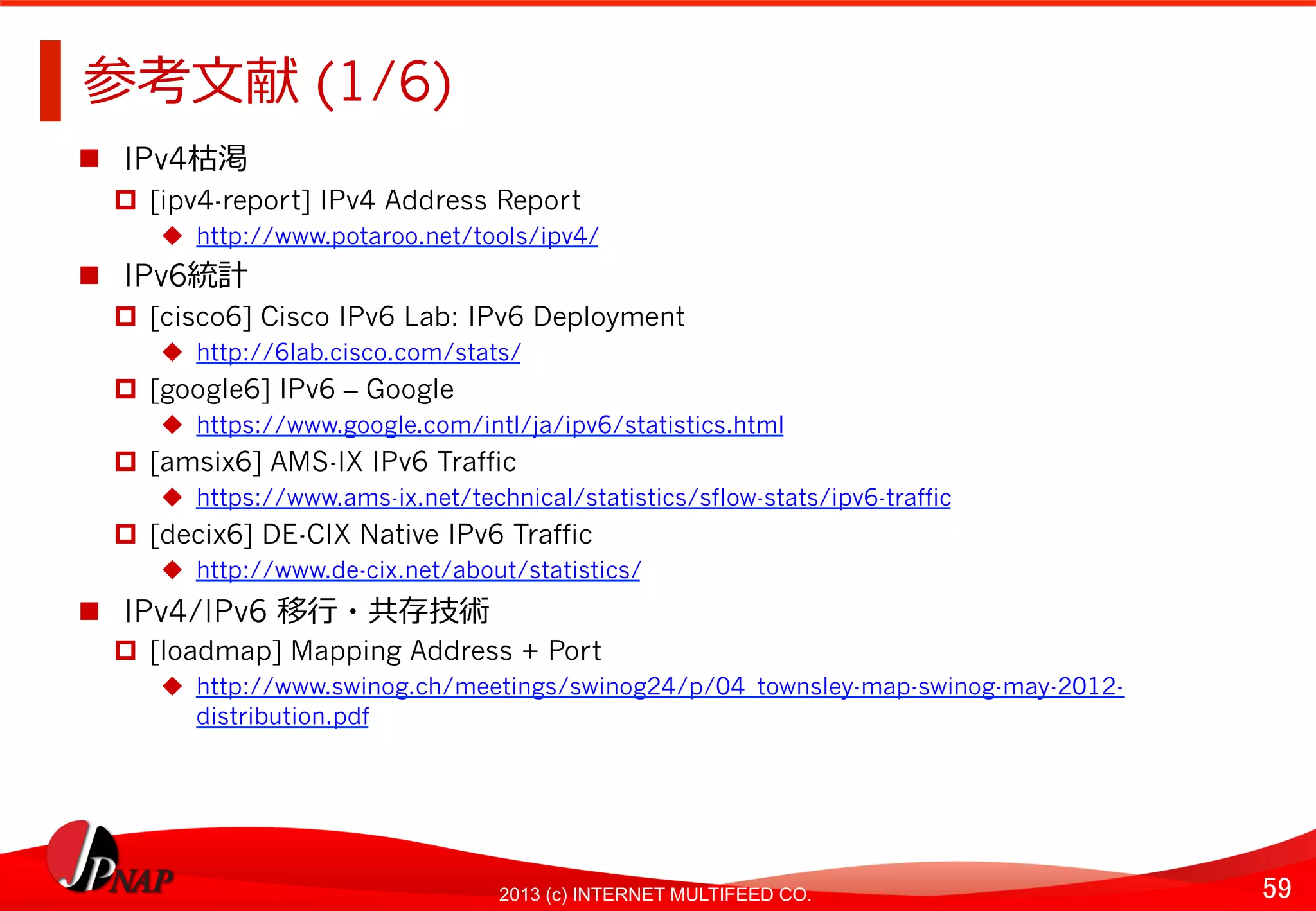 59	
2013 (c) INTERNET MULTIFEED CO.
参考⽂文献 (1/6)	
  
  IPv4枯渇
  [ipv4-report] IPv4 Address Report
  http://www.potaroo.net/tools/ipv4/
  IPv6統計
  [cisco6] Cisco IPv6 Lab: IPv6 Deployment
  http://6lab.cisco.com/stats/
  [google6] IPv6 – Google
  https://www.google.com/intl/ja/ipv6/statistics.html
  [amsix6] AMS-IX IPv6 Traffic
  https://www.ams-ix.net/technical/statistics/sflow-stats/ipv6-traffic
  [decix6] DE-CIX Native IPv6 Traffic
  http://www.de-cix.net/about/statistics/
  IPv4/IPv6 移⾏行行・共存技術
  [loadmap] Mapping Address + Port
  http://www.swinog.ch/meetings/swinog24/p/04_townsley-map-swinog-may-2012-
distribution.pdf 	
  
 