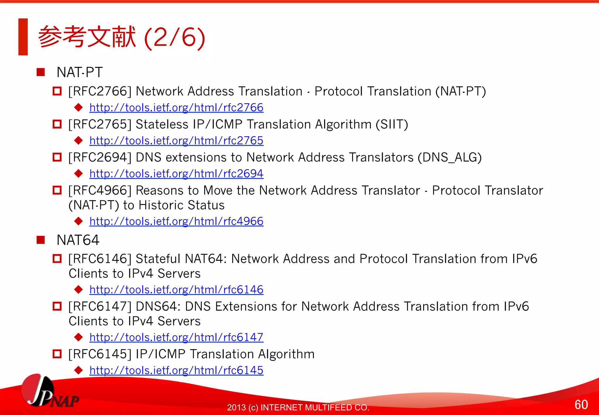 60	
2013 (c) INTERNET MULTIFEED CO.
参考⽂文献 (2/6)	
  
  NAT-PT
  [RFC2766] Network Address Translation - Protocol Translation (NAT-PT)
  http://tools.ietf.org/html/rfc2766
  [RFC2765] Stateless IP/ICMP Translation Algorithm (SIIT)
  http://tools.ietf.org/html/rfc2765
  [RFC2694] DNS extensions to Network Address Translators (DNS_ALG)
  http://tools.ietf.org/html/rfc2694
  [RFC4966] Reasons to Move the Network Address Translator - Protocol Translator
(NAT-PT) to Historic Status
  http://tools.ietf.org/html/rfc4966
  NAT64
  [RFC6146] Stateful NAT64: Network Address and Protocol Translation from IPv6
Clients to IPv4 Servers
  http://tools.ietf.org/html/rfc6146
  [RFC6147] DNS64: DNS Extensions for Network Address Translation from IPv6
Clients to IPv4 Servers
  http://tools.ietf.org/html/rfc6147
  [RFC6145] IP/ICMP Translation Algorithm
  http://tools.ietf.org/html/rfc6145
 