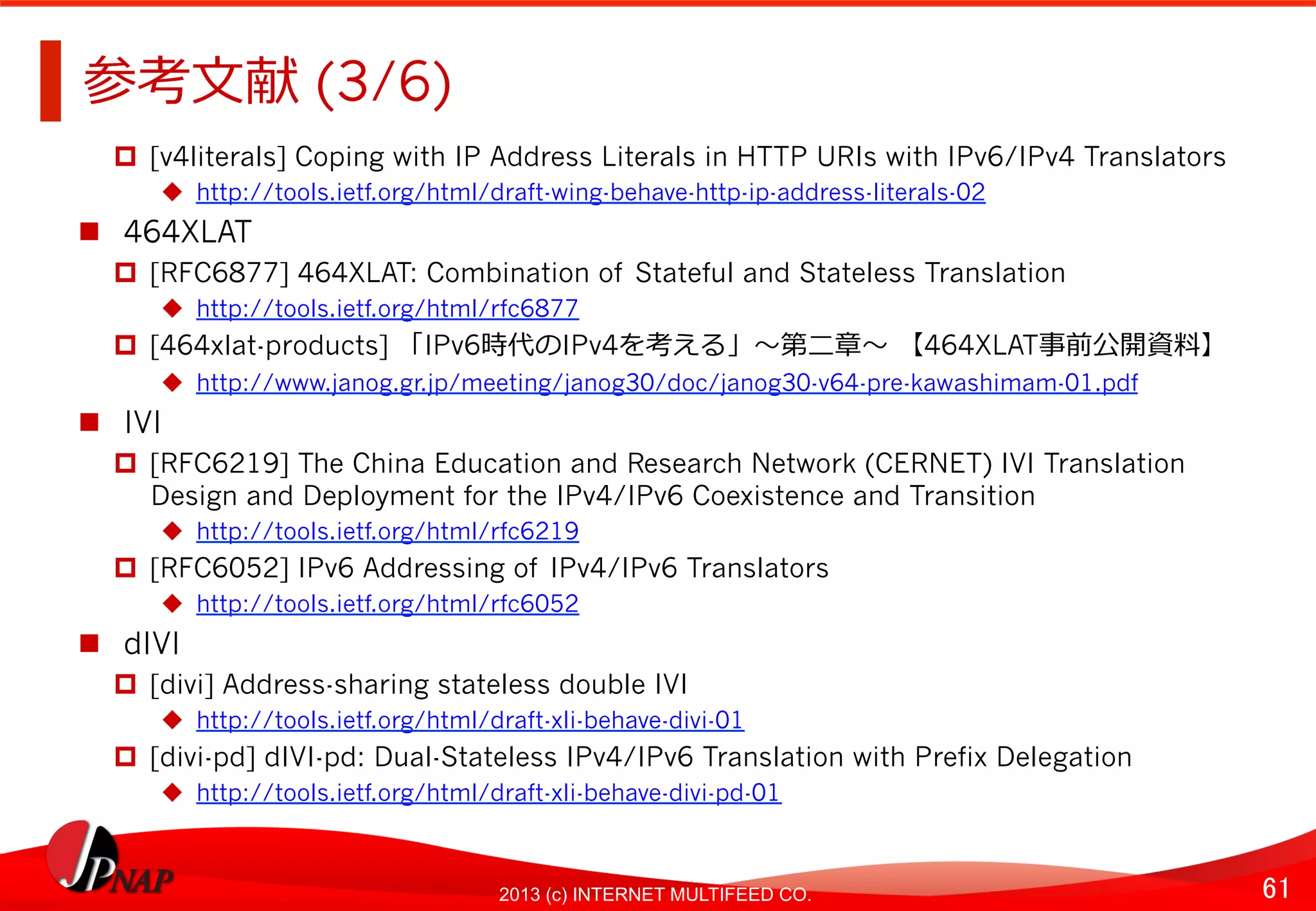61	
2013 (c) INTERNET MULTIFEED CO.
参考⽂文献 (3/6)	
  
  [v4literals] Coping with IP Address Literals in HTTP URIs with IPv6/IPv4 Translators
  http://tools.ietf.org/html/draft-wing-behave-http-ip-address-literals-02
  464XLAT
  [RFC6877] 464XLAT: Combination of Stateful and Stateless Translation
  http://tools.ietf.org/html/rfc6877
  [464xlat-products] 「IPv6時代のIPv4を考える」〜～第⼆二章〜～ 【464XLAT事前公開資料料】
  http://www.janog.gr.jp/meeting/janog30/doc/janog30-v64-pre-kawashimam-01.pdf
  IVI
  [RFC6219] The China Education and Research Network (CERNET) IVI Translation
Design and Deployment for the IPv4/IPv6 Coexistence and Transition
  http://tools.ietf.org/html/rfc6219
  [RFC6052] IPv6 Addressing of IPv4/IPv6 Translators
  http://tools.ietf.org/html/rfc6052
  dIVI
  [divi] Address-sharing stateless double IVI
  http://tools.ietf.org/html/draft-xli-behave-divi-01
  [divi-pd] dIVI-pd: Dual-Stateless IPv4/IPv6 Translation with Prefix Delegation
  http://tools.ietf.org/html/draft-xli-behave-divi-pd-01
 