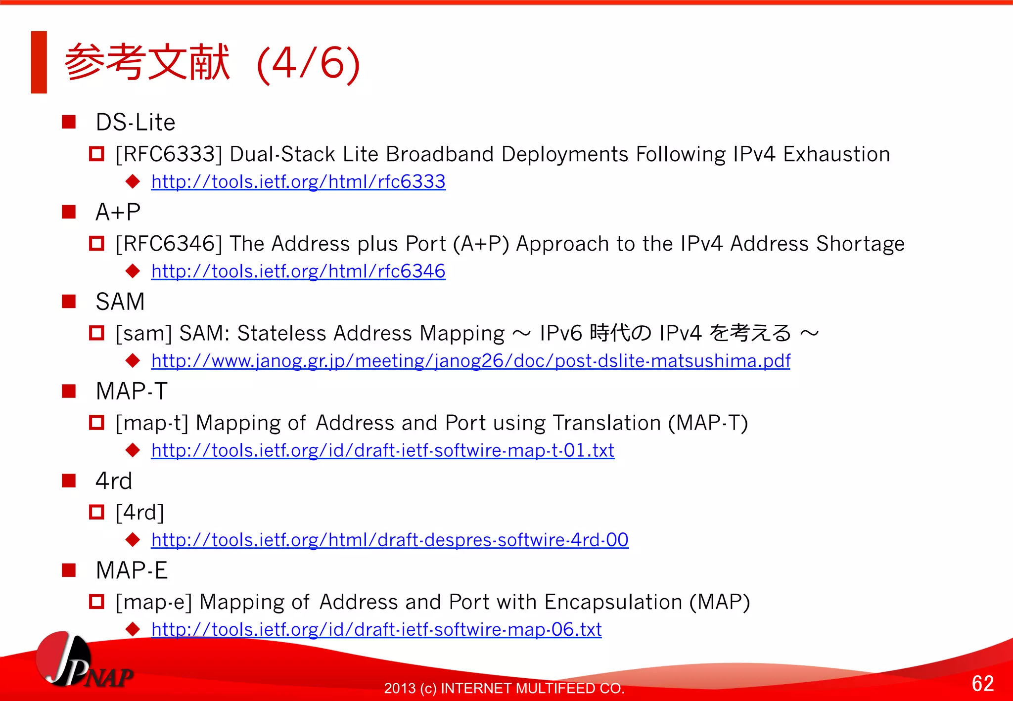 62	
2013 (c) INTERNET MULTIFEED CO.
参考⽂文献 (4/6)	
  
  DS-Lite
  [RFC6333] Dual-Stack Lite Broadband Deployments Following IPv4 Exhaustion
  http://tools.ietf.org/html/rfc6333
  A+P
  [RFC6346] The Address plus Port (A+P) Approach to the IPv4 Address Shortage
  http://tools.ietf.org/html/rfc6346
  SAM
  [sam] SAM: Stateless Address Mapping 〜～	
  IPv6 時代の	
  IPv4 を考える	
  〜～
  http://www.janog.gr.jp/meeting/janog26/doc/post-dslite-matsushima.pdf
  MAP-T
  [map-t] Mapping of Address and Port using Translation (MAP-T)
  http://tools.ietf.org/id/draft-ietf-softwire-map-t-01.txt
  4rd
  [4rd]
  http://tools.ietf.org/html/draft-despres-softwire-4rd-00
  MAP-E
  [map-e] Mapping of Address and Port with Encapsulation (MAP)
  http://tools.ietf.org/id/draft-ietf-softwire-map-06.txt
 