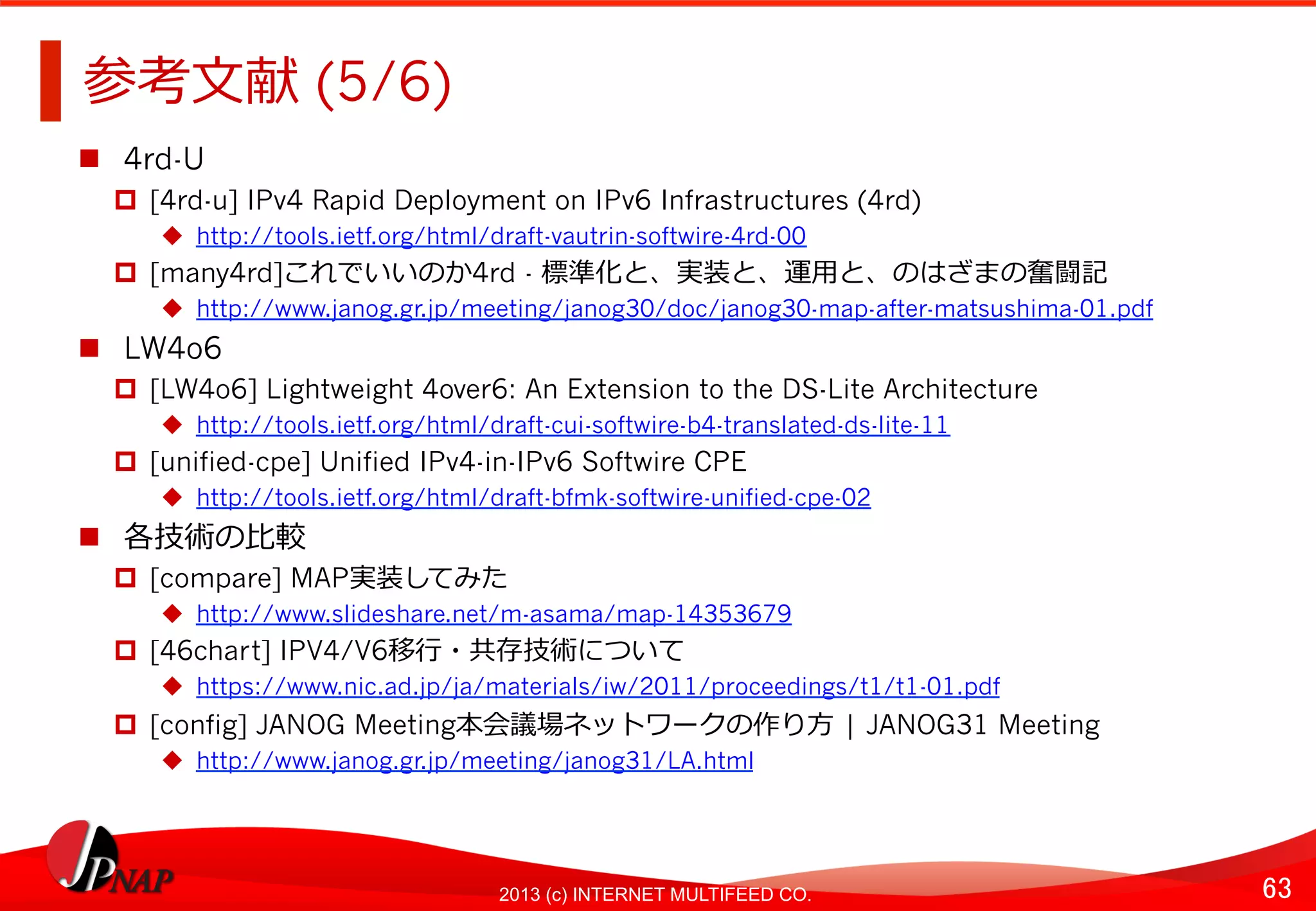 63	
2013 (c) INTERNET MULTIFEED CO.
参考⽂文献 (5/6)	
  
  4rd-U
  [4rd-u] IPv4 Rapid Deployment on IPv6 Infrastructures (4rd)
  http://tools.ietf.org/html/draft-vautrin-softwire-4rd-00
  [many4rd]これでいいのか4rd - 標準化と、実装と、運⽤用と、のはざまの奮闘記
  http://www.janog.gr.jp/meeting/janog30/doc/janog30-map-after-matsushima-01.pdf
  LW4o6
  [LW4o6] Lightweight 4over6: An Extension to the DS-Lite Architecture
  http://tools.ietf.org/html/draft-cui-softwire-b4-translated-ds-lite-11
  [unified-cpe] Unified IPv4-in-IPv6 Softwire CPE
  http://tools.ietf.org/html/draft-bfmk-softwire-unified-cpe-02
  各技術の⽐比較
  [compare] MAP実装してみた
  http://www.slideshare.net/m-asama/map-14353679
  [46chart] IPV4/V6移⾏行行・共存技術について
  https://www.nic.ad.jp/ja/materials/iw/2011/proceedings/t1/t1-01.pdf
  [config] JANOG Meeting本会議場ネットワークの作り⽅方	
  | JANOG31 Meeting
  http://www.janog.gr.jp/meeting/janog31/LA.html
 