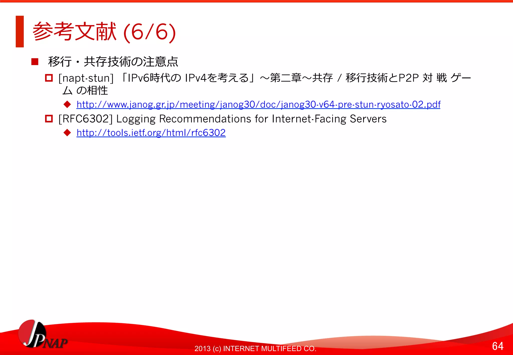64	
2013 (c) INTERNET MULTIFEED CO.
参考⽂文献 (6/6)	
  
  移⾏行行・共存技術の注意点	
  
  [napt-stun] 「IPv6時代の	
  IPv4を考える」〜～第⼆二章〜～共存	
  / 移⾏行行技術とP2P 対	
  戦	
  ゲー
	
  ム	
  の相性
  http://www.janog.gr.jp/meeting/janog30/doc/janog30-v64-pre-stun-ryosato-02.pdf
  [RFC6302] Logging Recommendations for Internet-Facing Servers
  http://tools.ietf.org/html/rfc6302
 