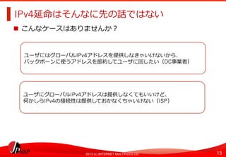 15	
2013 (c) INTERNET MULTIFEED CO.
IPv4延命はそんなに先の話ではない	
  
  こんなケースはありませんか？
ユーザにはグローバルIPv4アドレスを提供しなきゃいけないから、
バックボーンに使うアドレスを節約してユーザに回したい（DC事業者）
ユーザにグローバルIPv4アドレスは提供しなくてもいいけど、
何かしらIPv4の接続性は提供しておかなくちゃいけない（ISP）	
  
 