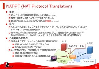 23	
2013 (c) INTERNET MULTIFEED CO.
NAT-PT (NAT Protocol Translation)	
  
  概要
  IPv4とIPv6の相互変換を⽬目的とした技術[RFC2766]
  NAPT機能を⼊入れたNAPT-PTも定義されている
  既にRFCがHistoricにされているため⾮非推奨[RFC4966]
  動作
  96-bitのIPv6プレフィックスを設定することで、32-bitのIPv4アドレスと128-bitの 　
IPv6アドレスの相互変換を⾏行行う
  NAT-PTルータがApplication Level Gateway (ALG) 機能を⽤用いてDNS[RFC2694]や
ICMP[RFC2765]、FTPなどのアプリケーションの通信のプロトコル変換も⾏行行う
  この技術の問題点
  ⽣生IPを使うアプリケーションの通信に対応できない
  対応しているALGはDNSとFTPぐらい
  SIPなどはまだ対応していない
  ALGがNAT-PTルータの機能として提供されるため
  DNS-SECに対応できない
  別のDNSを使われるとALGが機能しない
IPvX	
  
IPvY	
  
NAT-PT	
  
DNS	
  
通信先	
  
DNSクエリ変換	
  
パケット変換	
  
 