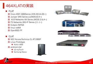 27	
2013 (c) INTERNET MULTIFEED CO.
464XLATの実装	
  
  PLAT
  Cisco ASR 1000Series (IOS-XE3.4.0S~)
  Juniper SRX Series (JUNOS10.4~)
  A10 Networks AX Series (ACOS 2.6.4~)
  F5 Networks BIG-IP Series (11.1~)
  Ecdysis NAT64
  linux nat64
  OpenBSD PF
  CLAT
  NEC AccessTechnica CL-AT1000P
  Linux Prototype
  Nokia n900
  android-clat
  LG myTouch
  Samsung Nexus	
  
 