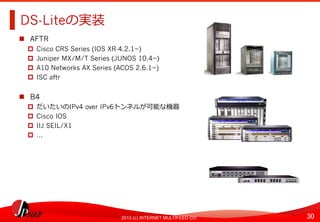 30	
2013 (c) INTERNET MULTIFEED CO.
DS-Liteの実装	
  
  AFTR
  Cisco CRS Series (IOS XR-4.2.1~)
  Juniper MX/M/T Series (JUNOS 10.4~)
  A10 Networks AX Series (ACOS 2.6.1~)
  ISC aftr
  B4
  だいたいのIPv4 over IPv6トンネルが可能な機器
  Cisco IOS
  IIJ SEIL/X1
  …	
  
 