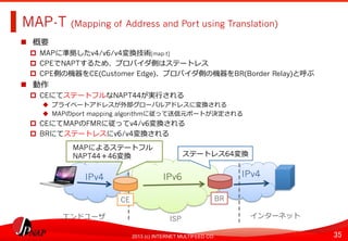 35	
2013 (c) INTERNET MULTIFEED CO.
MAP-T (Mapping of Address and Port using Translation)	
  
  概要
  MAPに準拠したv4/v6/v4変換技術[map-t]
  CPEでNAPTするため、プロバイダ側はステートレス
  CPE側の機器をCE(Customer Edge)、プロバイダ側の機器をBR(Border Relay)と呼ぶ
  動作
  CEにてステートフルなNAPT44が実⾏行行される
  プライベートアドレスが外部グローバルアドレスに変換される
  MAPのport mapping algorithmに従って送信元ポートが決定される
  CEにてMAPのFMRに従ってv4/v6変換される
  BRにてステートレスにv6/v4変換される
IPv6	
   IPv4	
  
BR	
  
ステートレス64変換	
  
IPv4	
  
CE	
  
MAPによるステートフル
NAPT44＋46変換
エンドユーザ	
   ISP	
   インターネット	
  
 
