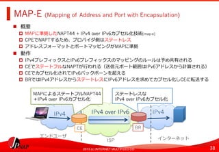 38	
2013 (c) INTERNET MULTIFEED CO.
MAP-E (Mapping of Address and Port with Encapsulation)	
  
  概要
  MAPに準拠したNAPT44 + IPv4 over IPv6カプセル化技術[map-e]
  CPEでNAPTするため、プロバイダ側はステートレス
  アドレスフォーマットとポートマッピングがMAPに準拠
  動作
  IPv4プレフィックスとIPv6プレフィックスのマッピングのルールは予め共有される
  CEでステートフルなNAPTが⾏行行われる（送信元ポート範囲はIPv6アドレスから計算される）
  CEでカプセル化されてIPv6バックボーンを超える
  BRではIPv4アドレスからステートレスにIPv6アドレスを求めてカプセル化しCEに転送する	
  
IPv4 over IPv6	
   IPv4	
  
BR
IPv4	
  
CE	
  
MAPによるステートフルNAPT44
＋IPv4 over IPv6カプセル化
エンドユーザ	
  
ISP	
   インターネット	
  
ステートレスな
IPv4 over IPv6カプセル化
 