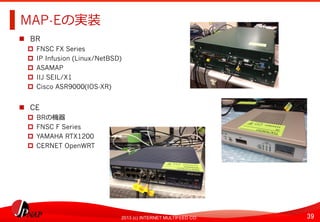 39	
2013 (c) INTERNET MULTIFEED CO.
MAP-Eの実装	
  
  BR
  FNSC FX Series
  IP Infusion (Linux/NetBSD)
  ASAMAP
  IIJ SEIL/X1
  Cisco ASR9000(IOS-XR)
  CE
  BRの機器
  FNSC F Series
  YAMAHA RTX1200
  CERNET OpenWRT
 