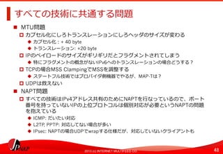 48	
2013 (c) INTERNET MULTIFEED CO.
すべての技術に共通する問題	
  
  MTU問題
  カプセル化にしろトランスレーションにしろヘッダのサイズが変わる
  カプセル化：+ 40 byte
  トランスレーション: +20 byte
  IPのペイロードのサイズがギリギリだとフラグメントされてしまう
  特にフラグメントの概念念がないIPv6へのトランスレーションの場合どうする？
  TCPの場合MSS ClampingでMSSを調整する
  ステートフル技術ではプロバイダ側機器でやるが、MAP-Tは？
  UDPは救えない
  NAPT問題
  すべての技術はIPv4アドレス共有のためにNAPTを⾏行行なっているので、ポート
番号を持っていないIPの上位プロトコルは個別対応が必要というNAPTの問題
を抱えている
  ICMP: だいたい対応
  L2TP, PPTP: 対応してない場合が多い
  IPsec: NAPTの場合UDPでwrapする仕様だが、対応していないクライアントも
 