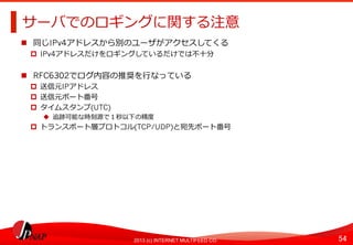 54	
2013 (c) INTERNET MULTIFEED CO.
サーバでのロギングに関する注意	
  
  同じIPv4アドレスから別のユーザがアクセスしてくる
  IPv4アドレスだけをロギングしているだけでは不不⼗十分
  RFC6302でログ内容の推奨を⾏行行なっている
  送信元IPアドレス
  送信元ポート番号
  タイムスタンプ(UTC)
  追跡可能な時刻源で１秒以下の精度度
  トランスポート層プロトコル(TCP/UDP)と宛先ポート番号	
  
 