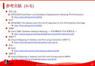62	
2013 (c) INTERNET MULTIFEED CO.
参考⽂文献 (4/6)	
  
  DS-Lite
  [RFC6333] Dual-Stack Lite Broadband Deployments Following IPv4 Exhaustion
  http://tools.ietf.org/html/rfc6333
  A+P
  [RFC6346] The Address plus Port (A+P) Approach to the IPv4 Address Shortage
  http://tools.ietf.org/html/rfc6346
  SAM
  [sam] SAM: Stateless Address Mapping 〜～	
  IPv6 時代の	
  IPv4 を考える	
  〜～
  http://www.janog.gr.jp/meeting/janog26/doc/post-dslite-matsushima.pdf
  MAP-T
  [map-t] Mapping of Address and Port using Translation (MAP-T)
  http://tools.ietf.org/id/draft-ietf-softwire-map-t-01.txt
  4rd
  [4rd]
  http://tools.ietf.org/html/draft-despres-softwire-4rd-00
  MAP-E
  [map-e] Mapping of Address and Port with Encapsulation (MAP)
  http://tools.ietf.org/id/draft-ietf-softwire-map-06.txt
 