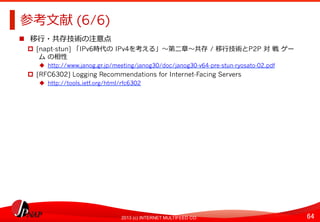 64	
2013 (c) INTERNET MULTIFEED CO.
参考⽂文献 (6/6)	
  
  移⾏行行・共存技術の注意点	
  
  [napt-stun] 「IPv6時代の	
  IPv4を考える」〜～第⼆二章〜～共存	
  / 移⾏行行技術とP2P 対	
  戦	
  ゲー
	
  ム	
  の相性
  http://www.janog.gr.jp/meeting/janog30/doc/janog30-v64-pre-stun-ryosato-02.pdf
  [RFC6302] Logging Recommendations for Internet-Facing Servers
  http://tools.ietf.org/html/rfc6302
 