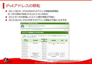7	
2013 (c) INTERNET MULTIFEED CO.
IPv4アドレスの移転	
  
  2011/08/01 JPNIC内のIPv4アドレス移転制度度開始
  72件の移転が実施された(2013/05/09時点)
  2012/07 RIR(地域レジストリ)間の移転が可能に
  2013/06/03 JPNIC内外でのアドレス移転が可能になる予定
https://www.nic.ad.jp/ja/ip/ipv4transfer-log.html	
  
 