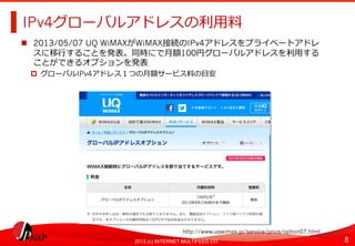 8	
2013 (c) INTERNET MULTIFEED CO.
IPv4グローバルアドレスの利利⽤用料料	
  
  2013/05/07 UQ WiMAXがWiMAX接続のIPv4アドレスをプライベートアドレ
スに移⾏行行することを発表。同時にで⽉月額100円グローバルアドレスを利利⽤用する
ことができるオプションを発表
  グローバルIPv4アドレス１つの⽉月額サービス料料の⽬目安	
  
http://www.uqwimax.jp/service/price/option07.html	
  
 
