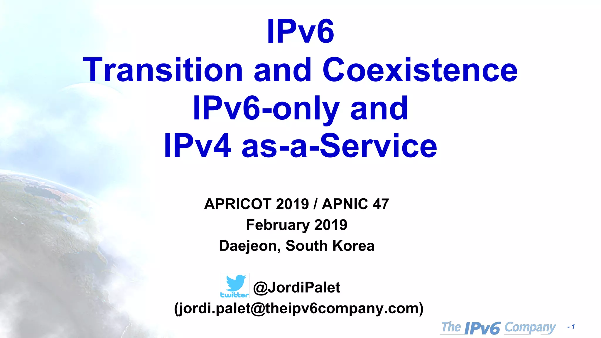 - 1
IPv6
Transition and Coexistence
IPv6-only and
IPv4 as-a-Service
APRICOT 2019 / APNIC 47
February 2019
Daejeon, South Korea
@JordiPalet
(jordi.palet@theipv6company.com)
 