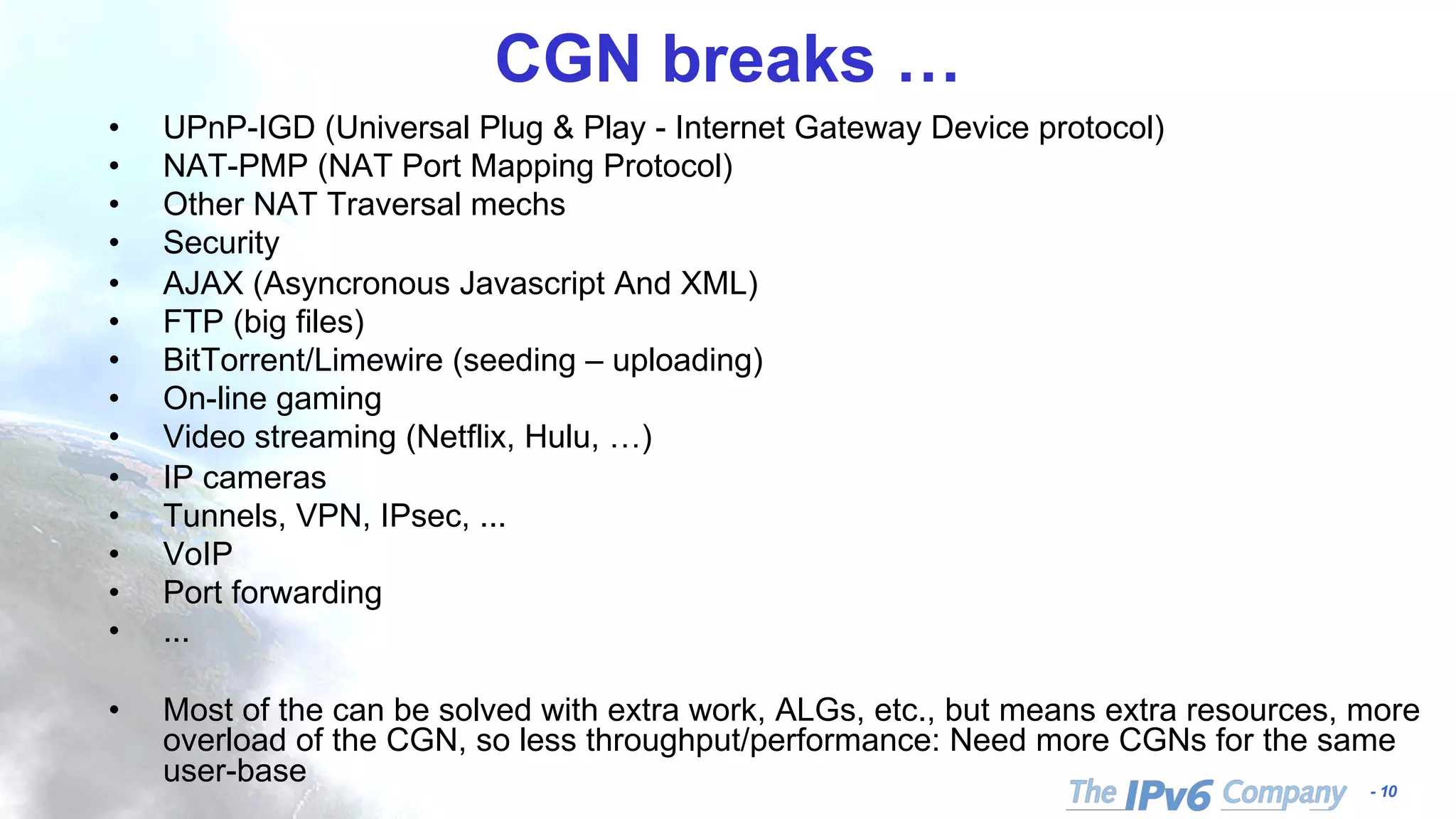 - 10
CGN breaks …
• UPnP-IGD (Universal Plug & Play - Internet Gateway Device protocol)
• NAT-PMP (NAT Port Mapping Protocol)
• Other NAT Traversal mechs
• Security
• AJAX (Asyncronous Javascript And XML)
• FTP (big files)
• BitTorrent/Limewire (seeding – uploading)
• On-line gaming
• Video streaming (Netflix, Hulu, …)
• IP cameras
• Tunnels, VPN, IPsec, ...
• VoIP
• Port forwarding
• ...
• Most of the can be solved with extra work, ALGs, etc., but means extra resources, more
overload of the CGN, so less throughput/performance: Need more CGNs for the same
user-base
 