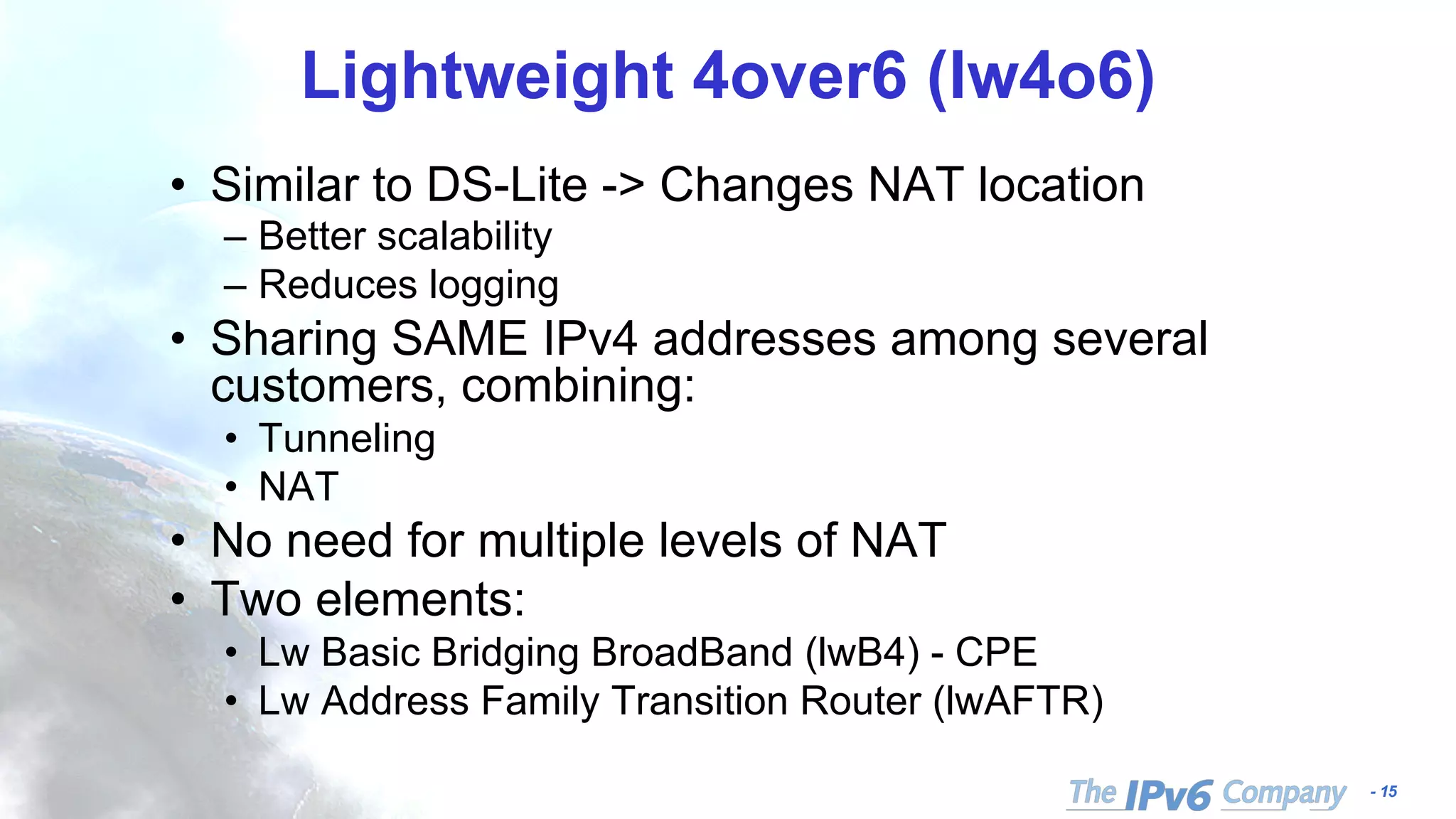 - 15
Lightweight 4over6 (lw4o6)
• Similar to DS-Lite -> Changes NAT location
– Better scalability
– Reduces logging
• Sharing SAME IPv4 addresses among several
customers, combining:
• Tunneling
• NAT
• No need for multiple levels of NAT
• Two elements:
• Lw Basic Bridging BroadBand (lwB4) - CPE
• Lw Address Family Transition Router (lwAFTR)
 
