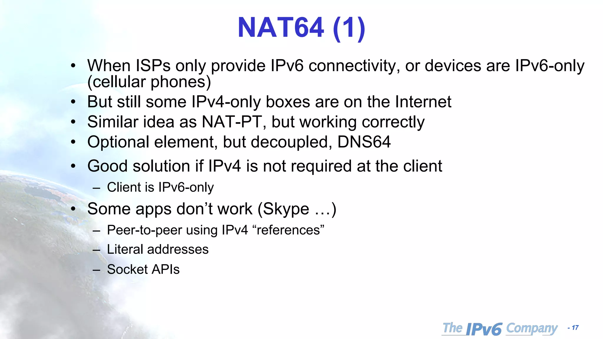 - 17
NAT64 (1)
• When ISPs only provide IPv6 connectivity, or devices are IPv6-only
(cellular phones)
• But still some IPv4-only boxes are on the Internet
• Similar idea as NAT-PT, but working correctly
• Optional element, but decoupled, DNS64
• Good solution if IPv4 is not required at the client
– Client is IPv6-only
• Some apps don’t work (Skype …)
– Peer-to-peer using IPv4 “references”
– Literal addresses
– Socket APIs
 