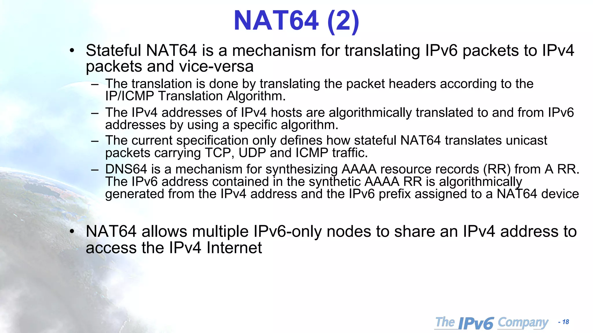 - 18
NAT64 (2)
• Stateful NAT64 is a mechanism for translating IPv6 packets to IPv4
packets and vice-versa
– The translation is done by translating the packet headers according to the
IP/ICMP Translation Algorithm.
– The IPv4 addresses of IPv4 hosts are algorithmically translated to and from IPv6
addresses by using a specific algorithm.
– The current specification only defines how stateful NAT64 translates unicast
packets carrying TCP, UDP and ICMP traffic.
– DNS64 is a mechanism for synthesizing AAAA resource records (RR) from A RR.
The IPv6 address contained in the synthetic AAAA RR is algorithmically
generated from the IPv4 address and the IPv6 prefix assigned to a NAT64 device
• NAT64 allows multiple IPv6-only nodes to share an IPv4 address to
access the IPv4 Internet
 