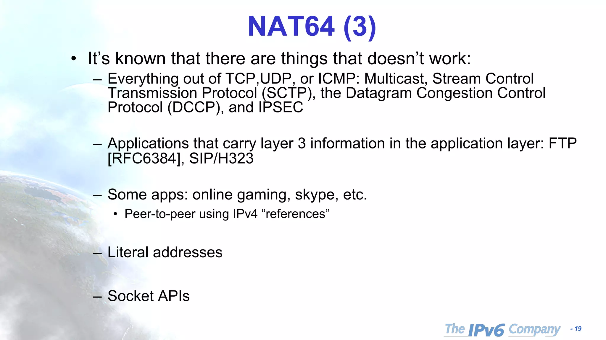 - 19
NAT64 (3)
• It’s known that there are things that doesn’t work:
– Everything out of TCP,UDP, or ICMP: Multicast, Stream Control
Transmission Protocol (SCTP), the Datagram Congestion Control
Protocol (DCCP), and IPSEC
– Applications that carry layer 3 information in the application layer: FTP
[RFC6384], SIP/H323
– Some apps: online gaming, skype, etc.
• Peer-to-peer using IPv4 “references”
– Literal addresses
– Socket APIs
 