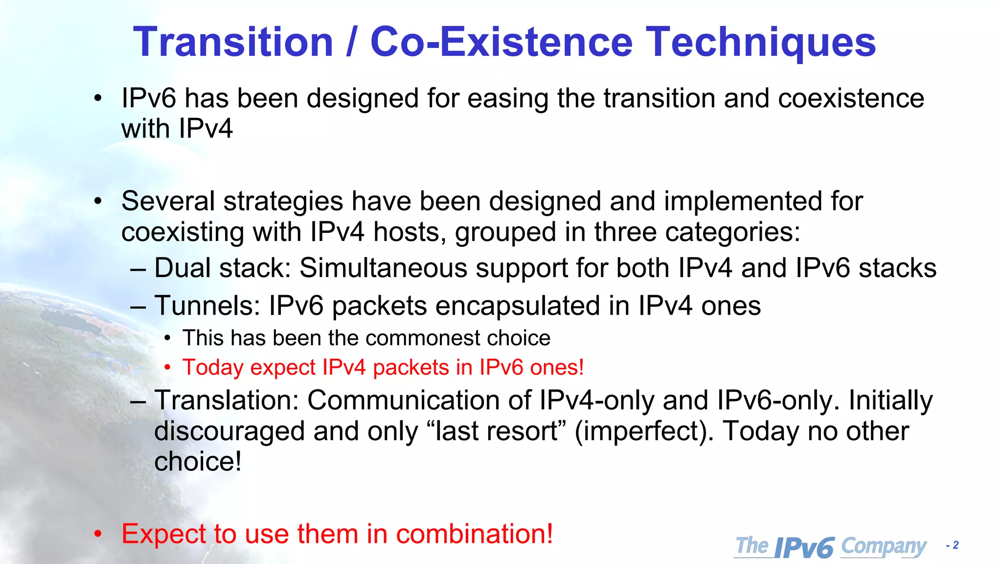- 2
Transition / Co-Existence Techniques
• IPv6 has been designed for easing the transition and coexistence
with IPv4
• Several strategies have been designed and implemented for
coexisting with IPv4 hosts, grouped in three categories:
– Dual stack: Simultaneous support for both IPv4 and IPv6 stacks
– Tunnels: IPv6 packets encapsulated in IPv4 ones
• This has been the commonest choice
• Today expect IPv4 packets in IPv6 ones!
– Translation: Communication of IPv4-only and IPv6-only. Initially
discouraged and only “last resort” (imperfect). Today no other
choice!
• Expect to use them in combination!
 