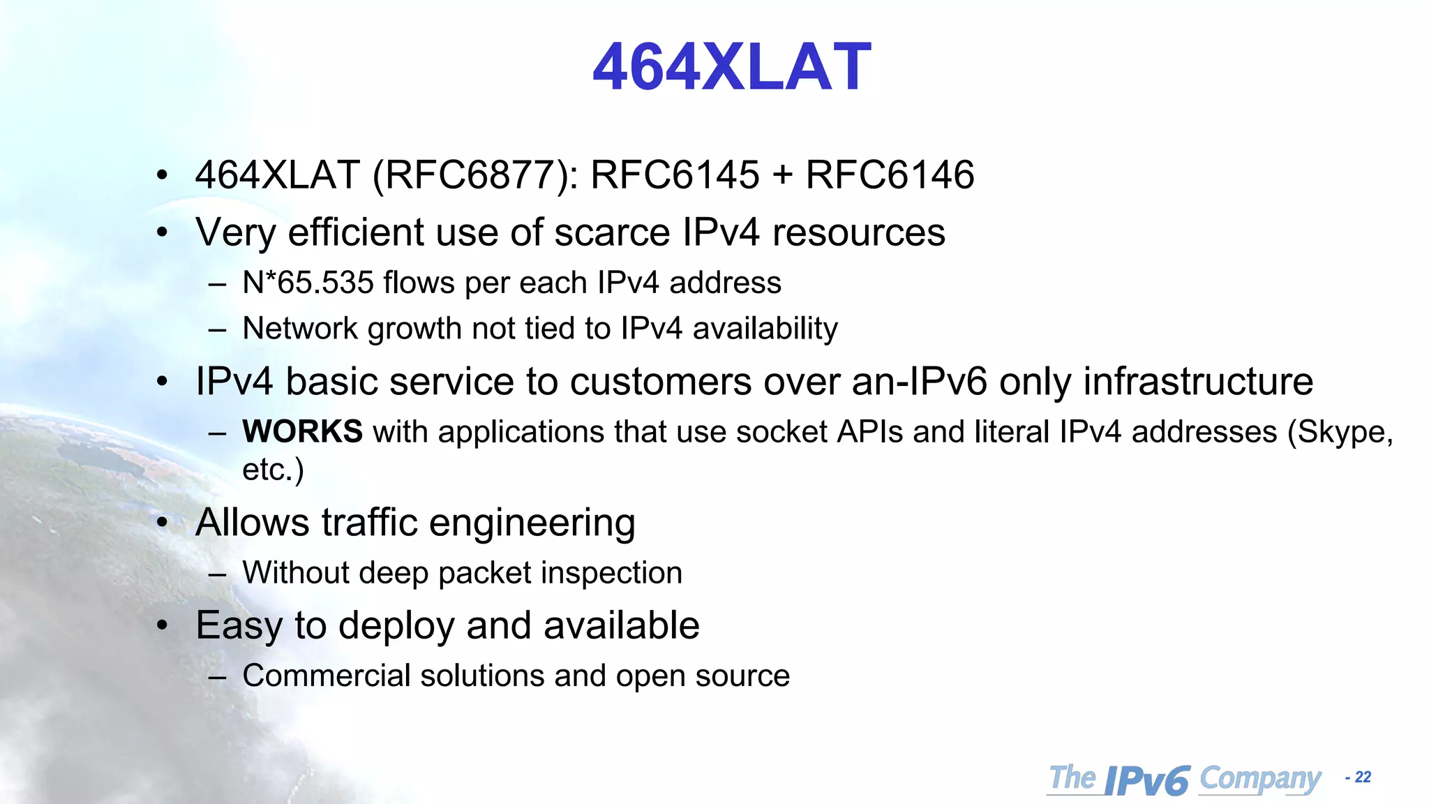 - 22
464XLAT
• 464XLAT (RFC6877): RFC6145 + RFC6146
• Very efficient use of scarce IPv4 resources
– N*65.535 flows per each IPv4 address
– Network growth not tied to IPv4 availability
• IPv4 basic service to customers over an-IPv6 only infrastructure
– WORKS with applications that use socket APIs and literal IPv4 addresses (Skype,
etc.)
• Allows traffic engineering
– Without deep packet inspection
• Easy to deploy and available
– Commercial solutions and open source
 