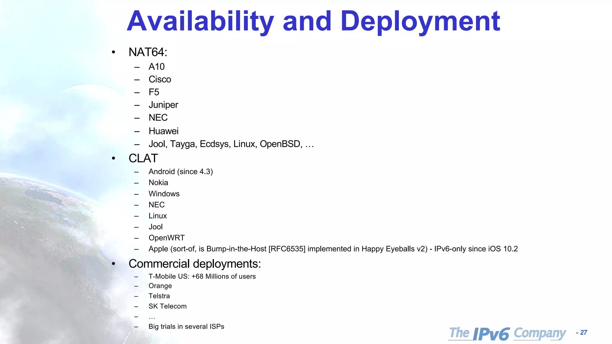 - 27
Availability and Deployment
• NAT64:
– A10
– Cisco
– F5
– Juniper
– NEC
– Huawei
– Jool, Tayga, Ecdsys, Linux, OpenBSD, …
• CLAT
– Android (since 4.3)
– Nokia
– Windows
– NEC
– Linux
– Jool
– OpenWRT
– Apple (sort-of, is Bump-in-the-Host [RFC6535] implemented in Happy Eyeballs v2) - IPv6-only since iOS 10.2
• Commercial deployments:
– T-Mobile US: +68 Millions of users
– Orange
– Telstra
– SK Telecom
– …
– Big trials in several ISPs
 