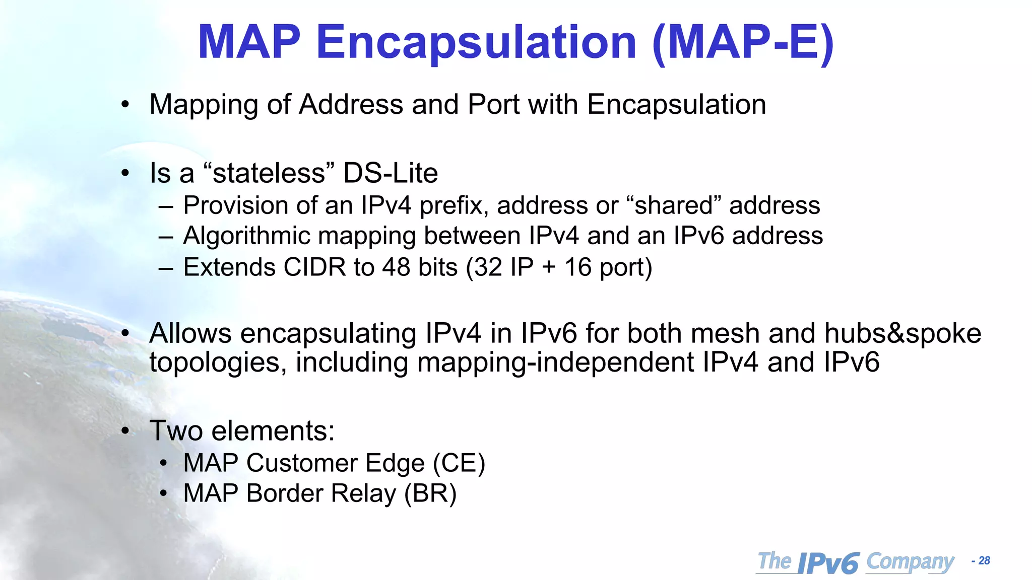 - 28
MAP Encapsulation (MAP-E)
• Mapping of Address and Port with Encapsulation
• Is a “stateless” DS-Lite
– Provision of an IPv4 prefix, address or “shared” address
– Algorithmic mapping between IPv4 and an IPv6 address
– Extends CIDR to 48 bits (32 IP + 16 port)
• Allows encapsulating IPv4 in IPv6 for both mesh and hubs&spoke
topologies, including mapping-independent IPv4 and IPv6
• Two elements:
• MAP Customer Edge (CE)
• MAP Border Relay (BR)
 