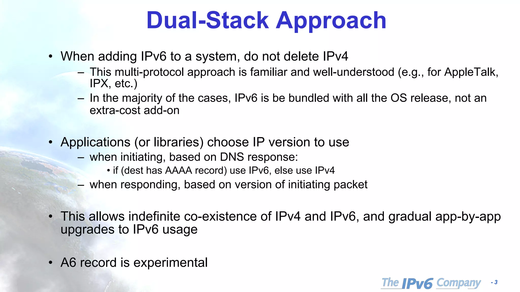 - 3
Dual-Stack Approach
• When adding IPv6 to a system, do not delete IPv4
– This multi-protocol approach is familiar and well-understood (e.g., for AppleTalk,
IPX, etc.)
– In the majority of the cases, IPv6 is be bundled with all the OS release, not an
extra-cost add-on
• Applications (or libraries) choose IP version to use
– when initiating, based on DNS response:
• if (dest has AAAA record) use IPv6, else use IPv4
– when responding, based on version of initiating packet
• This allows indefinite co-existence of IPv4 and IPv6, and gradual app-by-app
upgrades to IPv6 usage
• A6 record is experimental
 