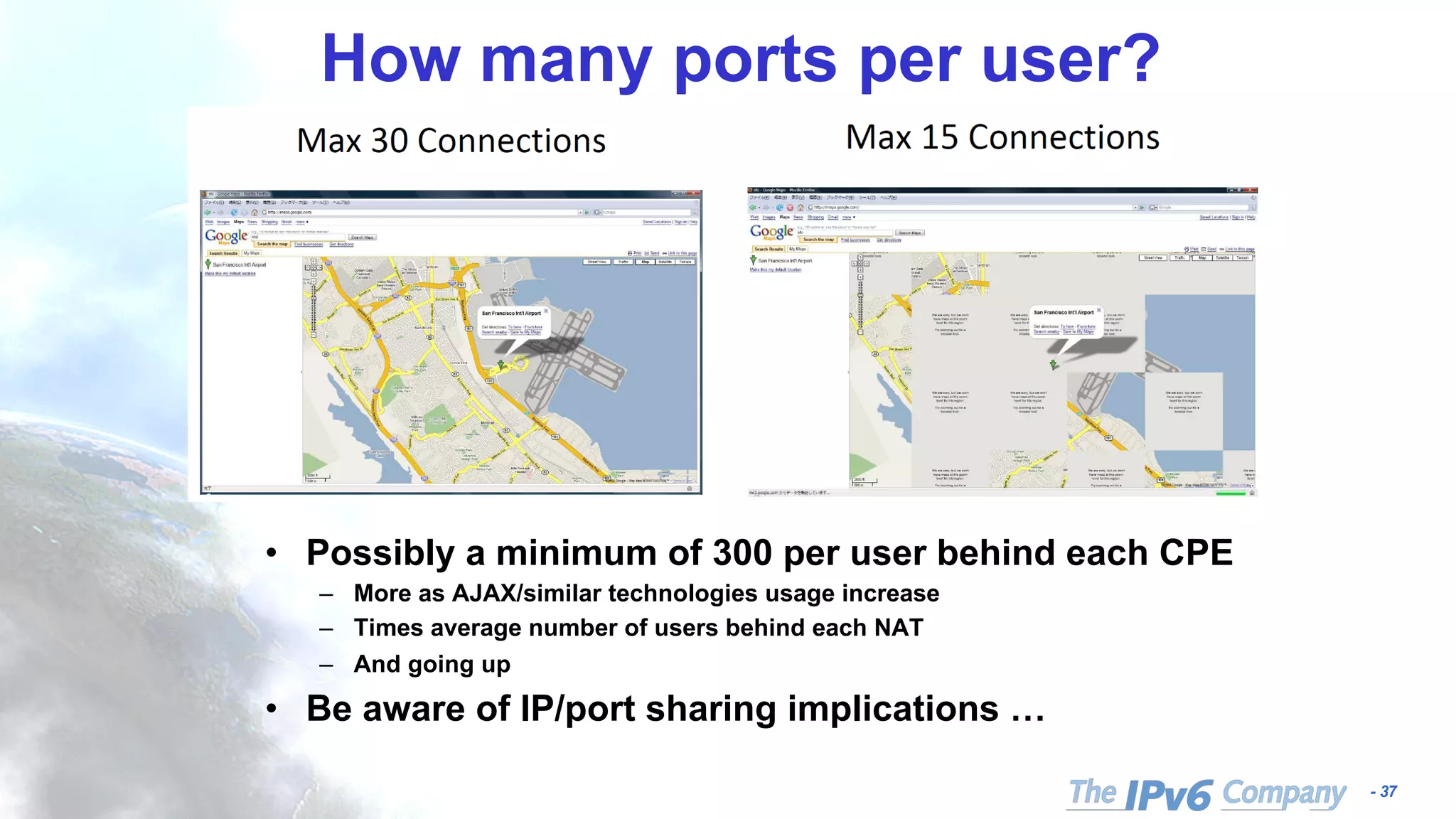 - 37
How many ports per user?
• Possibly a minimum of 300 per user behind each CPE
– More as AJAX/similar technologies usage increase
– Times average number of users behind each NAT
– And going up
• Be aware of IP/port sharing implications …
 