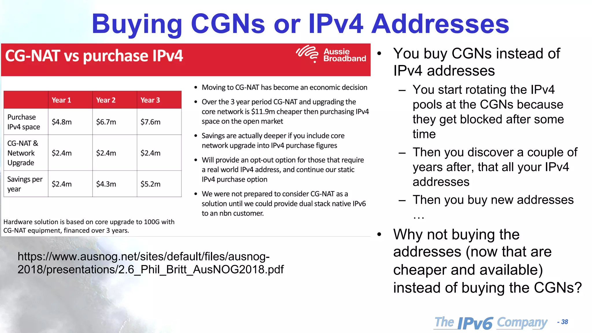 - 38
Buying CGNs or IPv4 Addresses
• You buy CGNs instead of
IPv4 addresses
– You start rotating the IPv4
pools at the CGNs because
they get blocked after some
time
– Then you discover a couple of
years after, that all your IPv4
addresses
– Then you buy new addresses
…
• Why not buying the
addresses (now that are
cheaper and available)
instead of buying the CGNs?
https://www.ausnog.net/sites/default/files/ausnog-
2018/presentations/2.6_Phil_Britt_AusNOG2018.pdf
 