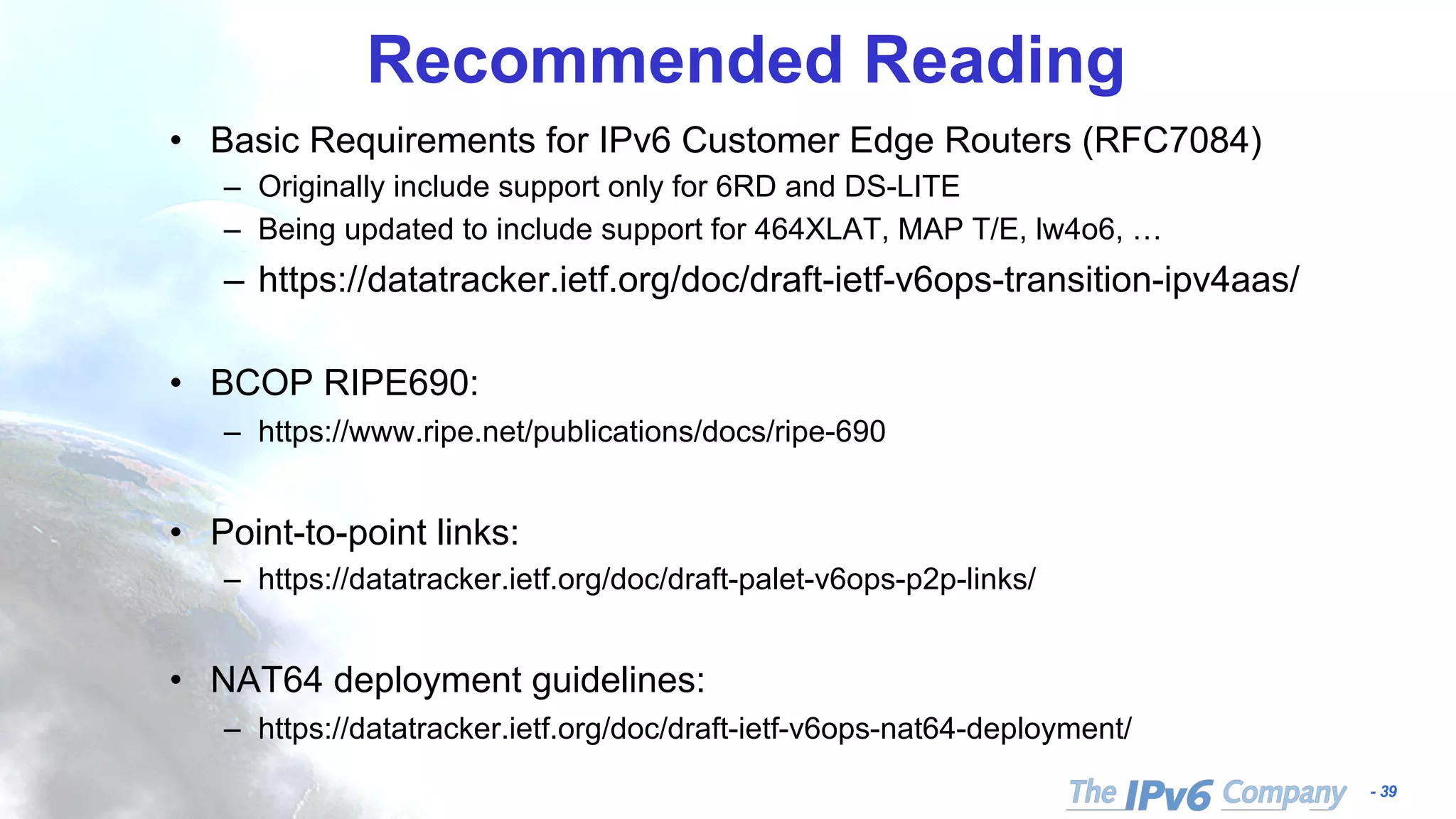 - 39
Recommended Reading
• Basic Requirements for IPv6 Customer Edge Routers (RFC7084)
– Originally include support only for 6RD and DS-LITE
– Being updated to include support for 464XLAT, MAP T/E, lw4o6, …
– https://datatracker.ietf.org/doc/draft-ietf-v6ops-transition-ipv4aas/
• BCOP RIPE690:
– https://www.ripe.net/publications/docs/ripe-690
• Point-to-point links:
– https://datatracker.ietf.org/doc/draft-palet-v6ops-p2p-links/
• NAT64 deployment guidelines:
– https://datatracker.ietf.org/doc/draft-ietf-v6ops-nat64-deployment/
 