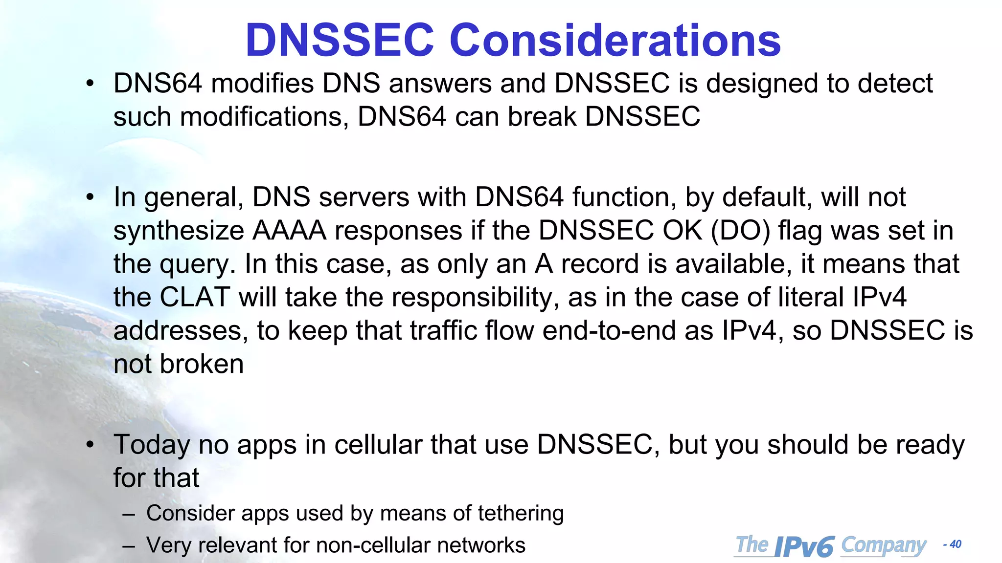 - 40
DNSSEC Considerations
• DNS64 modifies DNS answers and DNSSEC is designed to detect
such modifications, DNS64 can break DNSSEC
• In general, DNS servers with DNS64 function, by default, will not
synthesize AAAA responses if the DNSSEC OK (DO) flag was set in
the query. In this case, as only an A record is available, it means that
the CLAT will take the responsibility, as in the case of literal IPv4
addresses, to keep that traffic flow end-to-end as IPv4, so DNSSEC is
not broken
• Today no apps in cellular that use DNSSEC, but you should be ready
for that
– Consider apps used by means of tethering
– Very relevant for non-cellular networks
 
