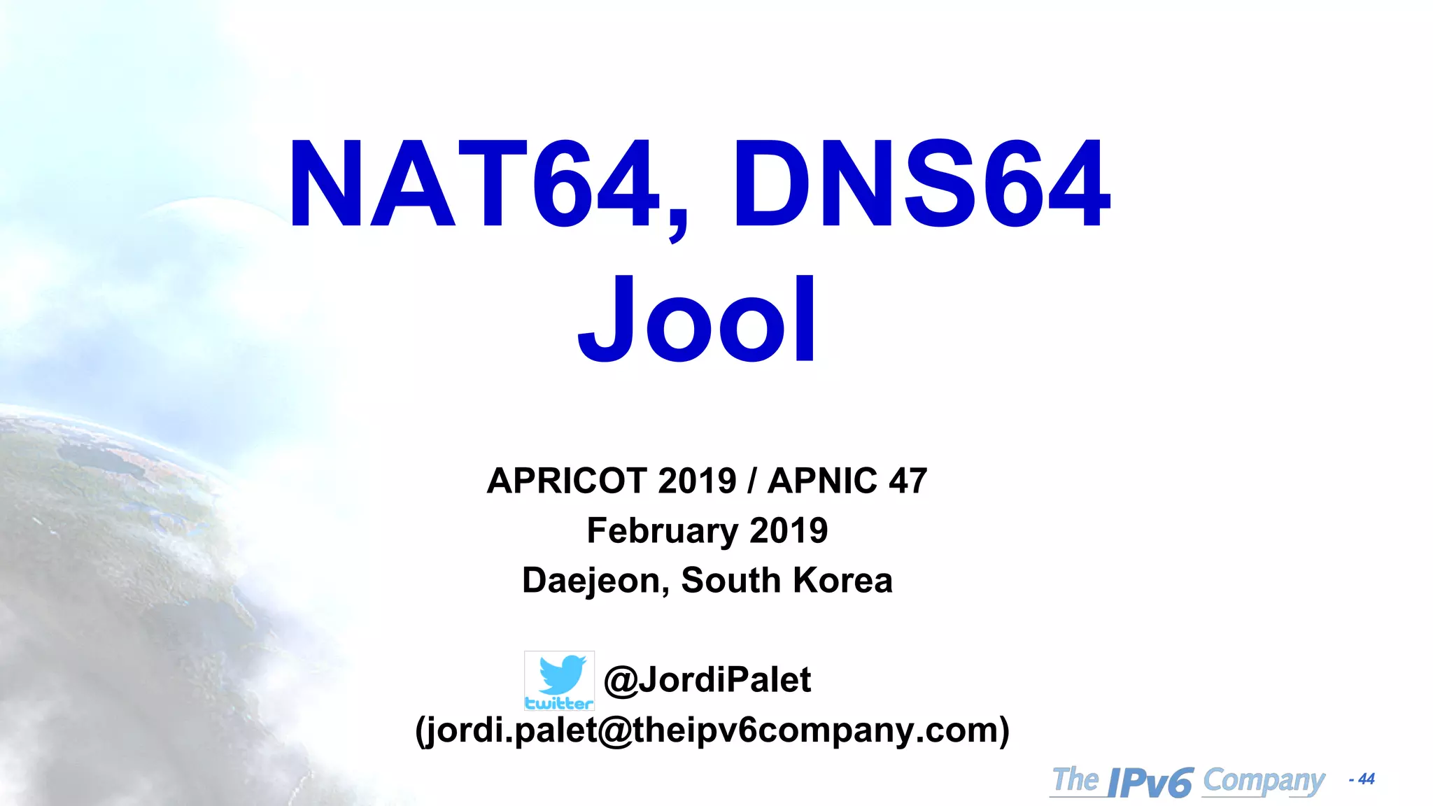 - 44
NAT64, DNS64
Jool
APRICOT 2019 / APNIC 47
February 2019
Daejeon, South Korea
@JordiPalet
(jordi.palet@theipv6company.com)
 