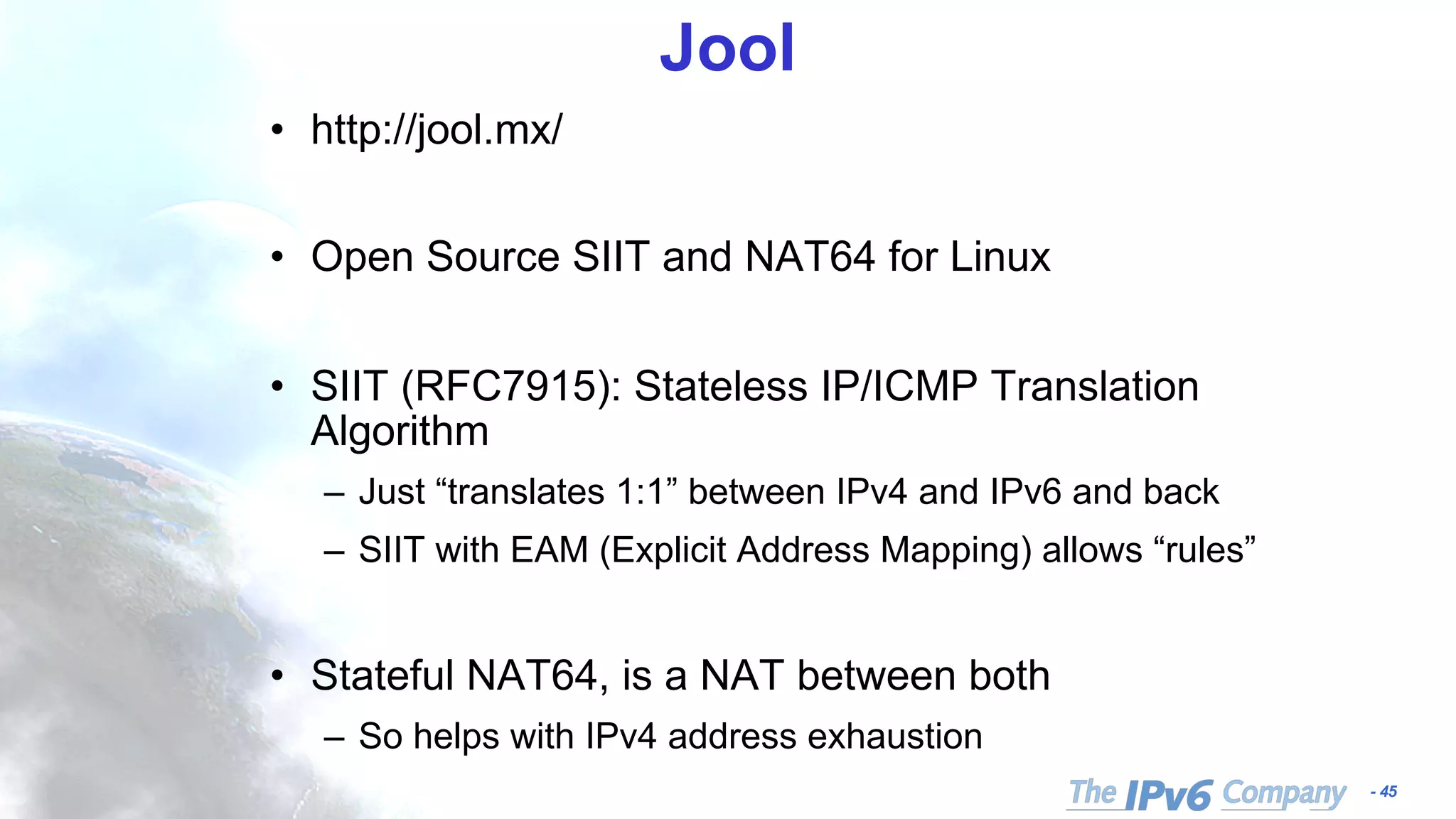 - 45
Jool
• http://jool.mx/
• Open Source SIIT and NAT64 for Linux
• SIIT (RFC7915): Stateless IP/ICMP Translation
Algorithm
– Just “translates 1:1” between IPv4 and IPv6 and back
– SIIT with EAM (Explicit Address Mapping) allows “rules”
• Stateful NAT64, is a NAT between both
– So helps with IPv4 address exhaustion
 