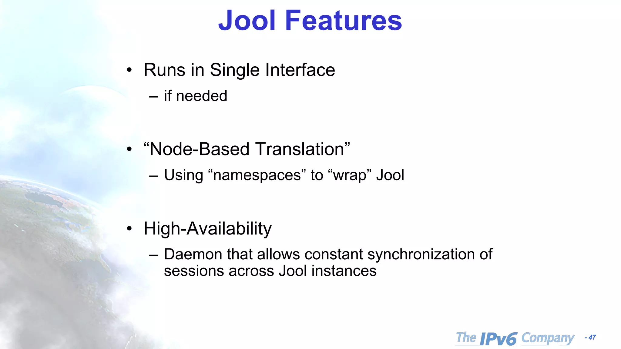 - 47
Jool Features
• Runs in Single Interface
– if needed
• “Node-Based Translation”
– Using “namespaces” to “wrap” Jool
• High-Availability
– Daemon that allows constant synchronization of
sessions across Jool instances
 
