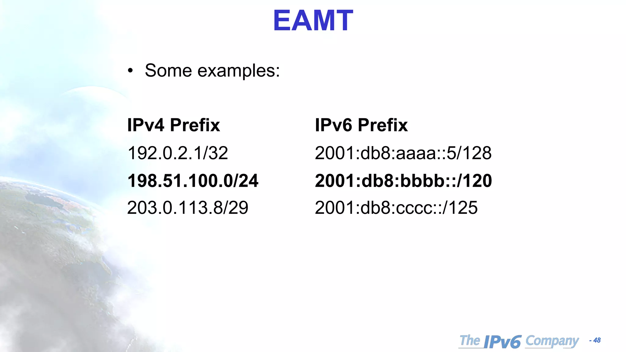 - 48
EAMT
• Some examples:
IPv4 Prefix IPv6 Prefix
192.0.2.1/32 2001:db8:aaaa::5/128
198.51.100.0/24 2001:db8:bbbb::/120
203.0.113.8/29 2001:db8:cccc::/125
 