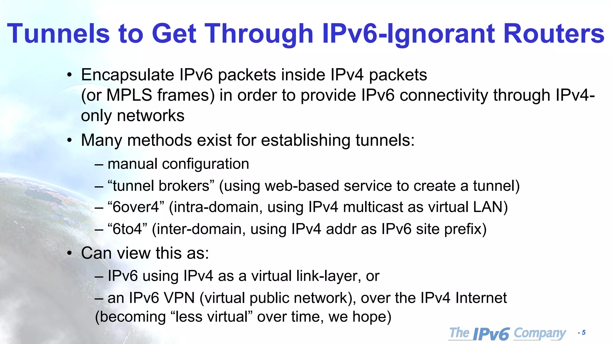 - 5
Tunnels to Get Through IPv6-Ignorant Routers
• Encapsulate IPv6 packets inside IPv4 packets
(or MPLS frames) in order to provide IPv6 connectivity through IPv4-
only networks
• Many methods exist for establishing tunnels:
– manual configuration
– “tunnel brokers” (using web-based service to create a tunnel)
– “6over4” (intra-domain, using IPv4 multicast as virtual LAN)
– “6to4” (inter-domain, using IPv4 addr as IPv6 site prefix)
• Can view this as:
– IPv6 using IPv4 as a virtual link-layer, or
– an IPv6 VPN (virtual public network), over the IPv4 Internet
(becoming “less virtual” over time, we hope)
 