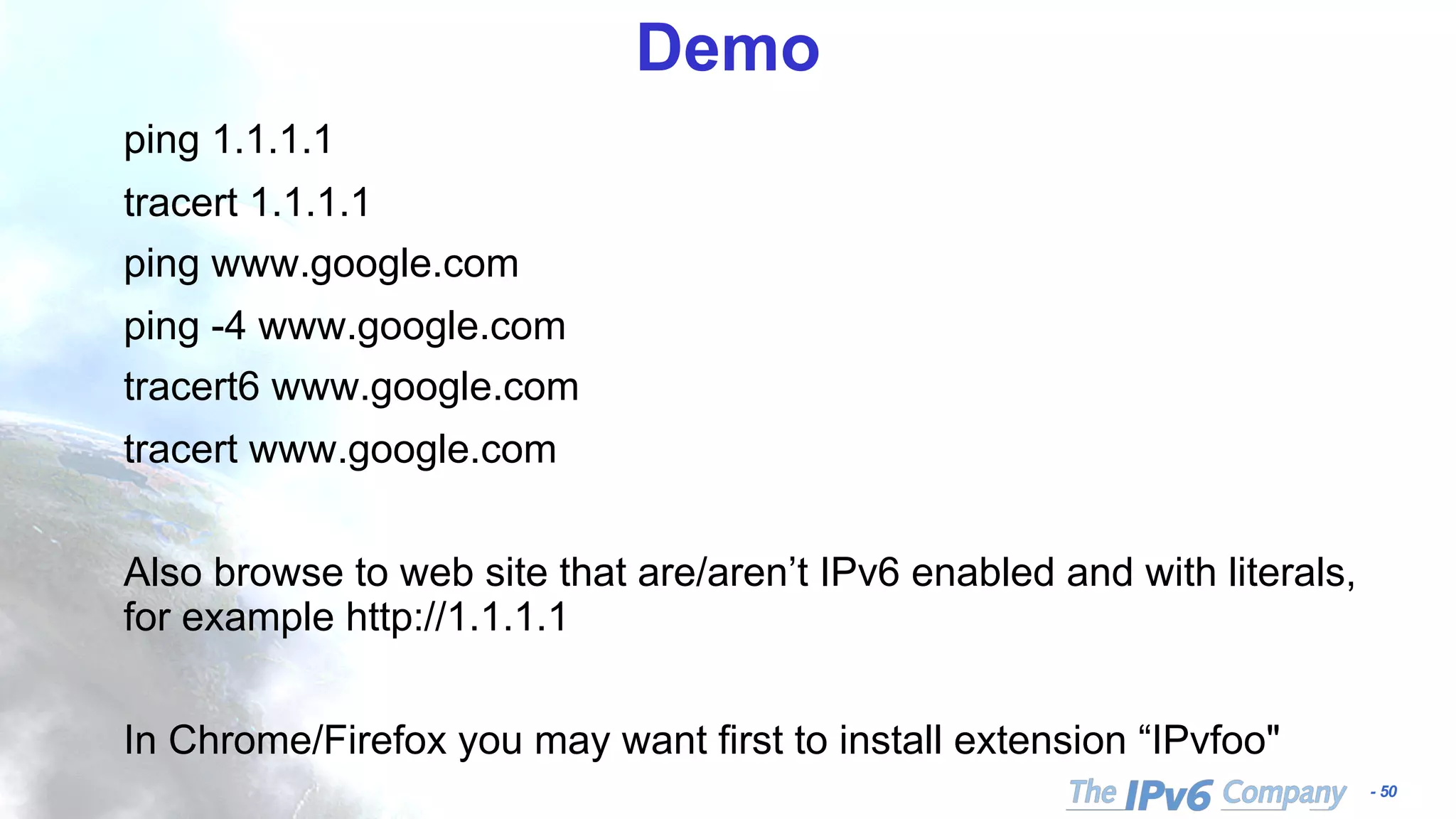 - 50
Demo
ping 1.1.1.1
tracert 1.1.1.1
ping www.google.com
ping -4 www.google.com
tracert6 www.google.com
tracert www.google.com
Also browse to web site that are/aren’t IPv6 enabled and with literals,
for example http://1.1.1.1
In Chrome/Firefox you may want first to install extension “IPvfoo"
 