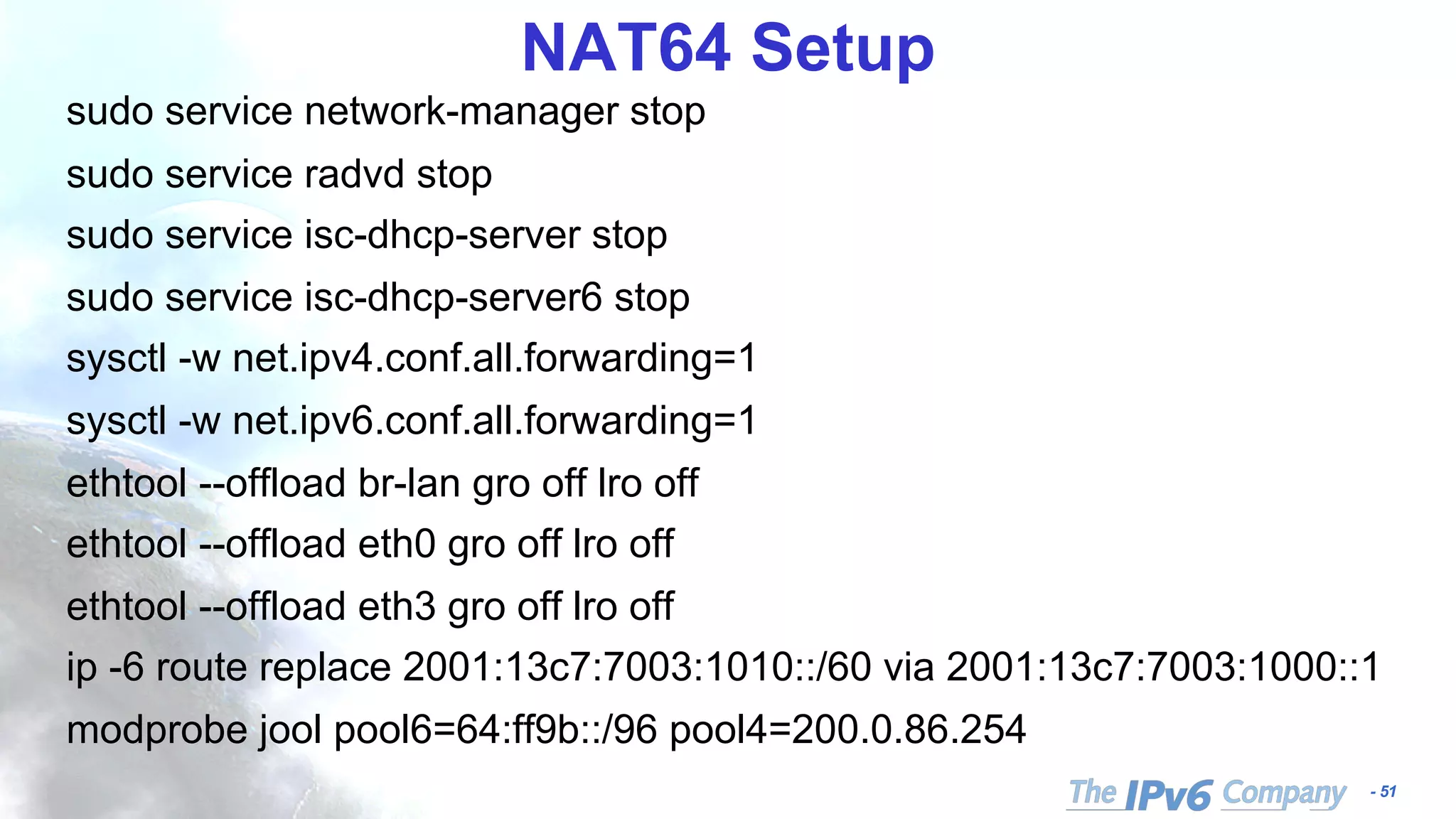 - 51
NAT64 Setup
sudo service network-manager stop
sudo service radvd stop
sudo service isc-dhcp-server stop
sudo service isc-dhcp-server6 stop
sysctl -w net.ipv4.conf.all.forwarding=1
sysctl -w net.ipv6.conf.all.forwarding=1
ethtool --offload br-lan gro off lro off
ethtool --offload eth0 gro off lro off
ethtool --offload eth3 gro off lro off
ip -6 route replace 2001:13c7:7003:1010::/60 via 2001:13c7:7003:1000::1
modprobe jool pool6=64:ff9b::/96 pool4=200.0.86.254
 