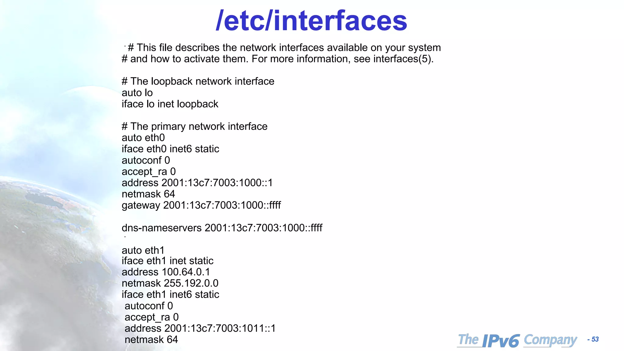 - 53
/etc/interfaces
﻿# This file describes the network interfaces available on your system
# and how to activate them. For more information, see interfaces(5).
# The loopback network interface
auto lo
iface lo inet loopback
# The primary network interface
auto eth0
iface eth0 inet6 static
autoconf 0
accept_ra 0
address 2001:13c7:7003:1000::1
netmask 64
gateway 2001:13c7:7003:1000::ffff
dns-nameservers 2001:13c7:7003:1000::ffff
﻿
auto eth1
iface eth1 inet static
address 100.64.0.1
netmask 255.192.0.0
iface eth1 inet6 static
autoconf 0
accept_ra 0
address 2001:13c7:7003:1011::1
netmask 64
 