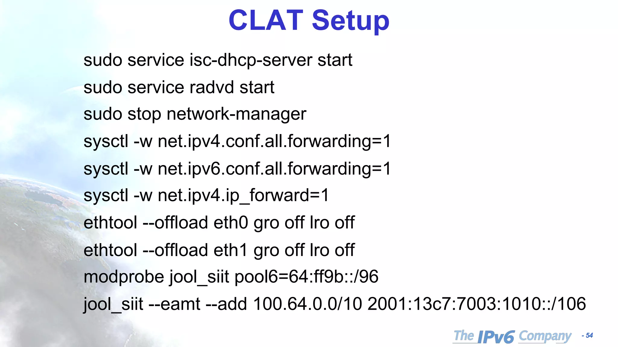 - 54
CLAT Setup
sudo service isc-dhcp-server start
sudo service radvd start
sudo stop network-manager
sysctl -w net.ipv4.conf.all.forwarding=1
sysctl -w net.ipv6.conf.all.forwarding=1
sysctl -w net.ipv4.ip_forward=1
ethtool --offload eth0 gro off lro off
ethtool --offload eth1 gro off lro off
modprobe jool_siit pool6=64:ff9b::/96
jool_siit --eamt --add 100.64.0.0/10 2001:13c7:7003:1010::/106
 