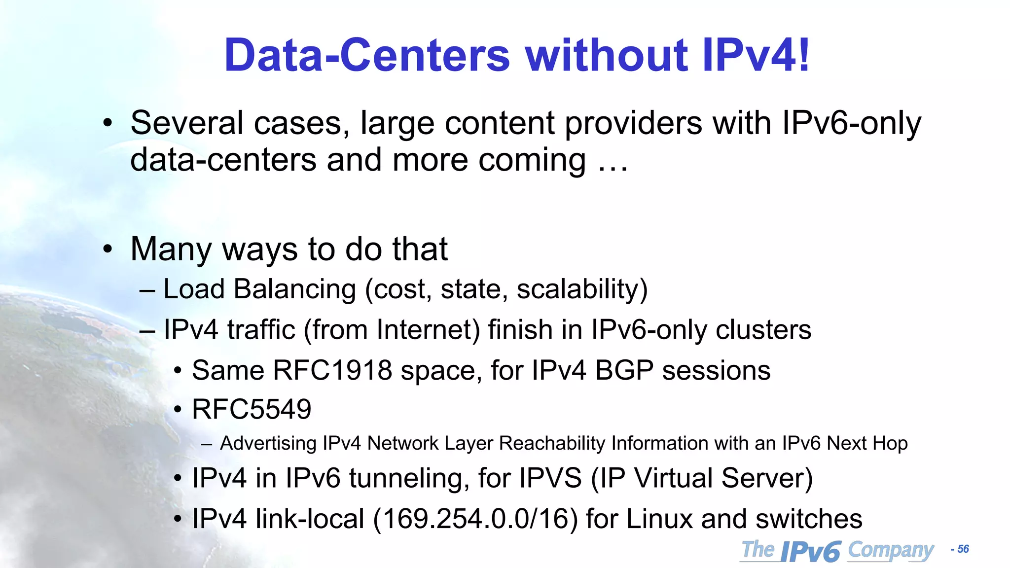 - 56
Data-Centers without IPv4!
• Several cases, large content providers with IPv6-only
data-centers and more coming …
• Many ways to do that
– Load Balancing (cost, state, scalability)
– IPv4 traffic (from Internet) finish in IPv6-only clusters
• Same RFC1918 space, for IPv4 BGP sessions
• RFC5549
– Advertising IPv4 Network Layer Reachability Information with an IPv6 Next Hop
• IPv4 in IPv6 tunneling, for IPVS (IP Virtual Server)
• IPv4 link-local (169.254.0.0/16) for Linux and switches
 