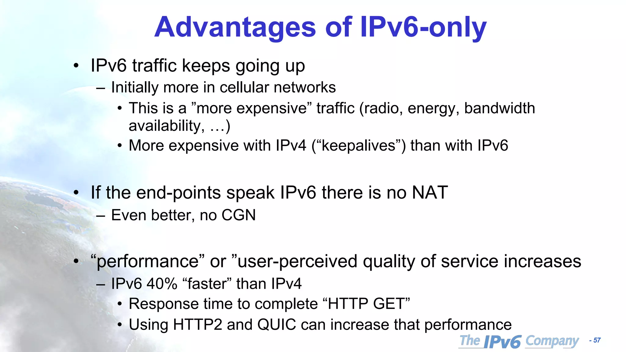 - 57
Advantages of IPv6-only
• IPv6 traffic keeps going up
– Initially more in cellular networks
• This is a ”more expensive” traffic (radio, energy, bandwidth
availability, …)
• More expensive with IPv4 (“keepalives”) than with IPv6
• If the end-points speak IPv6 there is no NAT
– Even better, no CGN
• “performance” or ”user-perceived quality of service increases
– IPv6 40% “faster” than IPv4
• Response time to complete “HTTP GET”
• Using HTTP2 and QUIC can increase that performance
 