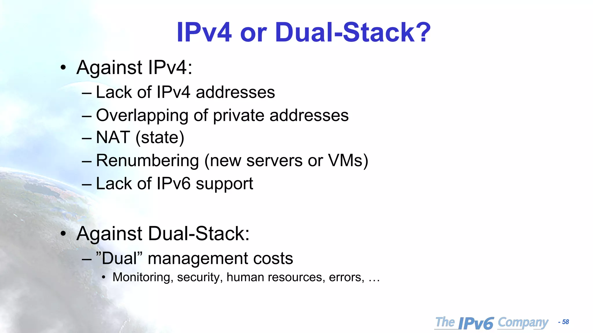 - 58
IPv4 or Dual-Stack?
• Against IPv4:
– Lack of IPv4 addresses
– Overlapping of private addresses
– NAT (state)
– Renumbering (new servers or VMs)
– Lack of IPv6 support
• Against Dual-Stack:
– ”Dual” management costs
• Monitoring, security, human resources, errors, …
 